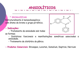 ANSIOLÍTICOS

    * BROMAZEPAM                                       H
                                                       N
                                                                O

Estruturalmente é benzodiazepínico
com átomo de bromo e grupo piridínico.     Br               N


- Indicações:                                          N
    - Tratamento da ansiedade sob todas
as formas;
   - Distúrbios funcionais e manifestações somáticas associadas a
   ansiedade.
   - Tratamento de distúrbio do pânico.

- Produtos Comerciais: Brozepax, Lexotan, Somalium, Deptran, Nervium
 