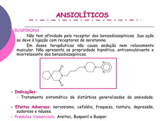 ANSIOLÍTICOS

* BUSPIRONA
        Não tem afinidade pelo receptor dos benzodiazepínicos. Sua ação
   se deve à ligação com receptores de seratonina.
        Em doses terapêuticas não causa sedação nem relaxamento
   muscular. Não apresenta as propriedade hipnótica, anticonvulsivante e
   miorrelaxante dos benzodiazepínicos.
                                              N
                         O          N     N
                                              N
                         N

                         O

- Indicações:
   - Tratamento sintomático de distúrbios generalizados da ansiedade.

- Efeitos Adversos: nervosismo, cefaléia, fraqueza, tontura, depressão,
   sudorese e náusea.
- Produtos Comerciais: Ansitec, Buspanil e Buspar.
 