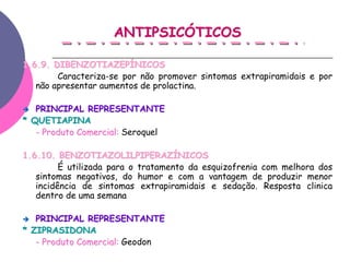 ANTIPSICÓTICOS

1.6.9. DIBENZOTIAZEPÍNICOS
        Caracteriza-se por não promover sintomas extrapiramidais e por
   não apresentar aumentos de prolactina.

   PRINCIPAL REPRESENTANTE
* QUETIAPINA
   - Produto Comercial: Seroquel

1.6.10. BENZOTIAZOLILPIPERAZÍNICOS
         É utilizada para o tratamento da esquizofrenia com melhora dos
   sintomas negativos, do humor e com a vantagem de produzir menor
   incidência de sintomas extrapiramidais e sedação. Resposta clinica
   dentro de uma semana

   PRINCIPAL REPRESENTANTE
* ZIPRASIDONA
   - Produto Comercial: Geodon
 