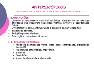 ANTIPSICÓTICOS

1.3.PRECAUÇÕES
   Durante o tratamento com antipsicóticos deve-se evitar exercer
   atividades que requerem vivacidade mental, critério e coordenação
   física;
   O tratamento deve continuar após o paciente deixar o hospital;
   Suspensão abrupta;
   Redução gradual da dose;
   Interações com outros fármacos.

1.4. EFEITOS ADVERSOS
      Perda da acomodação visual, boca seca, constipação, dificuldade
      miccional.
      Hipotensão ortostática, impotência
      Sedação
      Convulsões
      Aumento do apetite e obesidade.
 