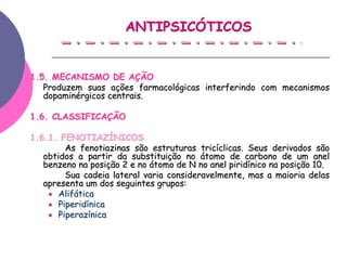 ANTIPSICÓTICOS


1.5. MECANISMO DE AÇÃO
   Produzem suas ações farmacológicas interferindo com mecanismos
   dopaminérgicos centrais.

1.6. CLASSIFICAÇÃO

1.6.1. FENOTIAZÍNICOS
         As fenotiazinas são estruturas tricíclicas. Seus derivados são
   obtidos a partir da substituição no átomo de carbono de um anel
   benzeno na posição 2 e no átomo de N no anel piridínico na posição 10.
         Sua cadeia lateral varia consideravelmente, mas a maioria delas
   apresenta um dos seguintes grupos:
       Alifática
       Piperidínica
       Piperazínica
 
