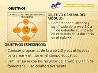 OBJETIVO GENERAL DEL
MÓDULO:
 Comprender el alcance y
significado de la web 2.0 a
fin de entender su impacto
en el mundo de la docencia
en el siglo XXI.
CARIBBEAN INTERNATIONAL UNIVERSITY
Maestría en Educación a Distancia Elearning
3
OBJETIVOS ESPECÍFICOS:
 Conocer programas de la web 2.0 y sus utilidades
para crear y utilizar en el campo educativo.
 Familiarizarse con los recursos de la web 2.0 a fin de
fomentar su uso colaborativamente.
OBJETIVOS
 