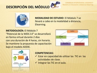 CARIBBEAN INTERNATIONAL UNIVERSITY
Maestría en Educación a Distancia Elearning
4
MODALIDAD DE ESTUDIO: El Módulo 7 se
llevará a cabo en la modalidad a distancia,
Elearning.
METODOLOGÍA: El Módulo 7
“Potencial de la WEB 2.0” se desarrollará
en forma virtual durante 2 días
con una duración de 4 horas, sin horario.
Se mantiene la propuesta de capacitación
bajo el modelo ADDIE.
COMPETENCIAS:
 Estar en capacidad de utilizar las TIC en las
actividades de clase.
 Integrar las TIC en el aula.
DESCRIPCIÓN DEL MÓDULO
 