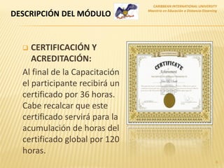  CERTIFICACIÓN Y
ACREDITACIÓN:
Al final de la Capacitación
el participante recibirá un
certificado por 36 horas.
Cabe recalcar que este
certificado servirá para la
acumulación de horas del
certificado global por 120
horas.
CARIBBEAN INTERNATIONAL UNIVERSITY
Maestría en Educación a Distancia Elearning
6
DESCRIPCIÓN DEL MÓDULO
 