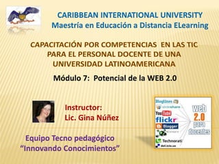 CARIBBEAN INTERNATIONAL UNIVERSITY
Maestría en Educación a Distancia ELearning
Instructor:
Lic. Gina Núñez
Equipo Tecno pedagógico
“Innovando Conocimientos”
Módulo 7: Potencial de la WEB 2.0
 
