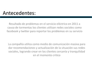 Antecedentes:
Resultado de problemas en el servicio eléctrico en 2011 a
causa de tormentas los clientes utilizan redes sociales como
facebook y twitter para reportar los problemas en su servicio
La compañía utiliza como medio de comunicación masiva para
dar recomendaciones y actualización de la situación sus redes
sociales, logrando crear en los clientes cercanía y tranquilidad
en el momento critico
 