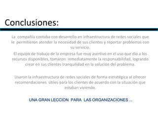 Conclusiones:
La compañía contaba con desarrollo en infraestructura de redes sociales que
le permitieron atender la necesidad de sus clientes y reportar problemas con
su servicio.
El equipo de trabajo de la empresa fue muy asertivo en el uso que dio a los
recursos disponibles, tomaron inmediatamente la responsabilidad, logrando
crear en sus clientes tranquilidad en la solución del problema.
Usaron la infraestructura de redes sociales de forma estratégica al ofrecer
recomendaciones útiles para los clientes de acuerdo con la situación que
estaban viviendo.
UNA GRAN LECCION PARA LAS ORGANIZACIONES ...
 