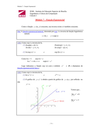 Módulo 7 – Função Exponencial


                    IESB – Instituto de Educação Superior de Brasília
                    Engenharia e Ciência da Computação
                    Cálculo 1

                            Módulo 7 – Função Exponencial


       Como o função x = ln y é crescente, sua inversa existe e é também crescente.

Def: A função exponencial natural, denotada por exp, é a inversa da função logarítmica
         natural.
                               x = ln y ⇔ y = exp( x)


OBS: Como exp é a inversa de ln,
      (1) Dom(ln) = (0, ∞)                              Dom(exp) = ( −∞ , ∞)
          Im (ln) = (−∞ , ∞)                            Im (exp) = (0 , ∞)

        (2) ln (exp x) = x            e                 exp (ln x) = x


       Como ln e =1 ⇔ exp (1) = e
             ln e n = n ln e = n ⇔ exp(n) = e n

     Logo indicamos a função exp (x) com o símbolo e x ∀x ∈R e chamamos de
função exponencial de base e.

OBS: Como exp é a inversa de ln,
      (1) ln ( e x ) = x         e                      e ln x = x

        (2) O gráfico de y = e x é obtido a partir do gráfico de y = ln x por reflexão na
reta
              y = x.
                                          y = ex

                                                                               Vemos que ,
                                                                     y= x
                                                                               lim e x = 0
                                                                               x→ −∞



                                                                               lim e x = ∞
                                                            y = ln (x)         x→ ∞




                                              - 7/1 -
 