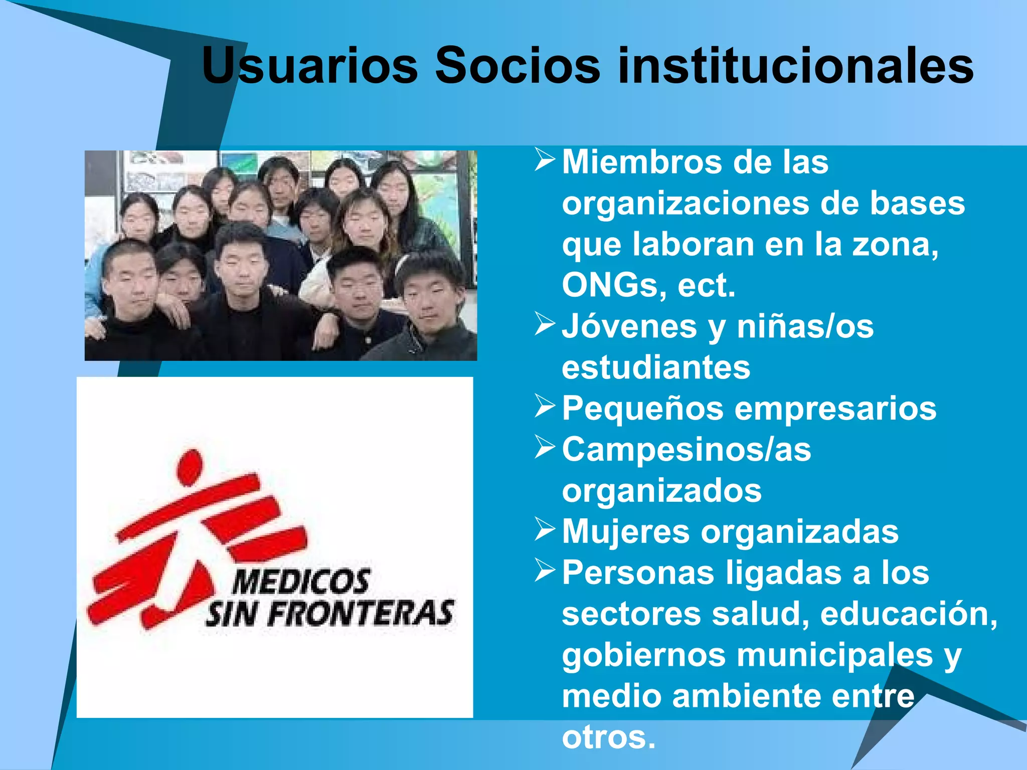 Miembros de las organizaciones de bases que laboran en la zona, ONGs, ect. Jóvenes y niñas/os estudiantes  Pequeños empresarios Campesinos/as organizados Mujeres organizadas Personas ligadas a los sectores salud, educación, gobiernos municipales y medio ambiente entre otros. Usuarios Socios institucionales 