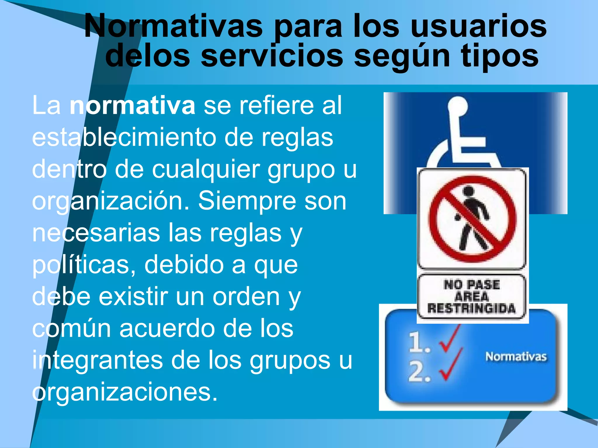 Normativas para los usuarios delos servicios según tipos  La  normativa  se refiere al establecimiento de reglas  dentro de cualquier grupo u organización. Siempre son necesarias las reglas y políticas, debido a que debe existir un orden y común acuerdo de los integrantes de los grupos u organizaciones. 
