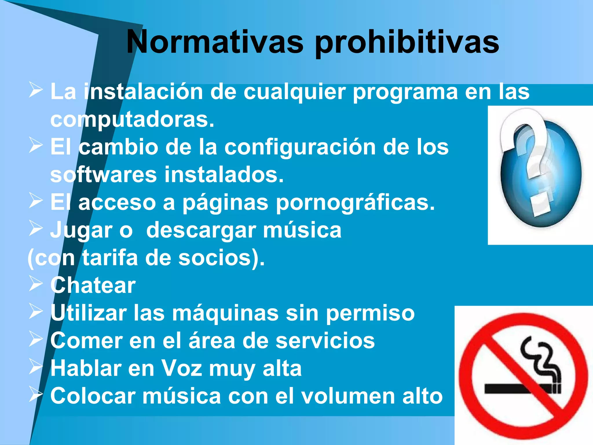 La instalación de cualquier programa en las computadoras.  El cambio de la configuración de los softwares instalados. El acceso a páginas pornográficas. Jugar o  descargar música  (con tarifa de socios).  Chatear Utilizar las máquinas sin permiso Comer en el área de servicios Hablar en Voz muy alta Colocar música con el volumen alto   Normativas prohibitivas 