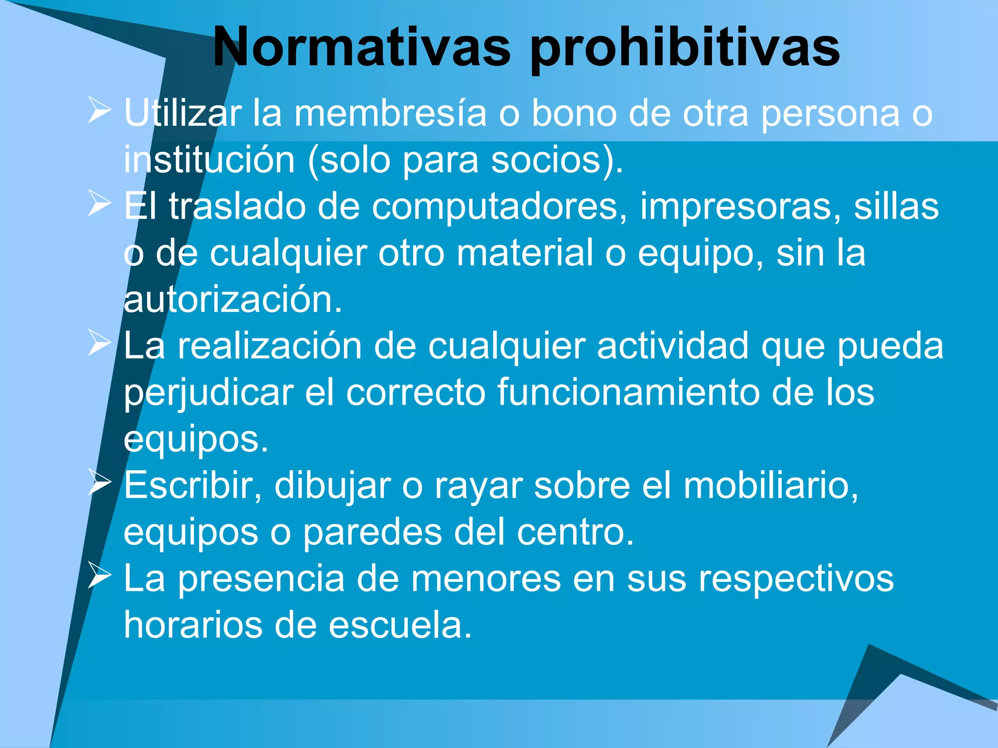 Normativas prohibitivas Utilizar la membresía o bono de otra persona o institución (solo para socios). El traslado de computadores, impresoras, sillas o de cualquier otro material o equipo, sin la autorización. La realización de cualquier actividad que pueda perjudicar el correcto funcionamiento de los equipos. Escribir, dibujar o rayar sobre el mobiliario, equipos o paredes del centro. La presencia de menores en sus respectivos horarios de escuela.  