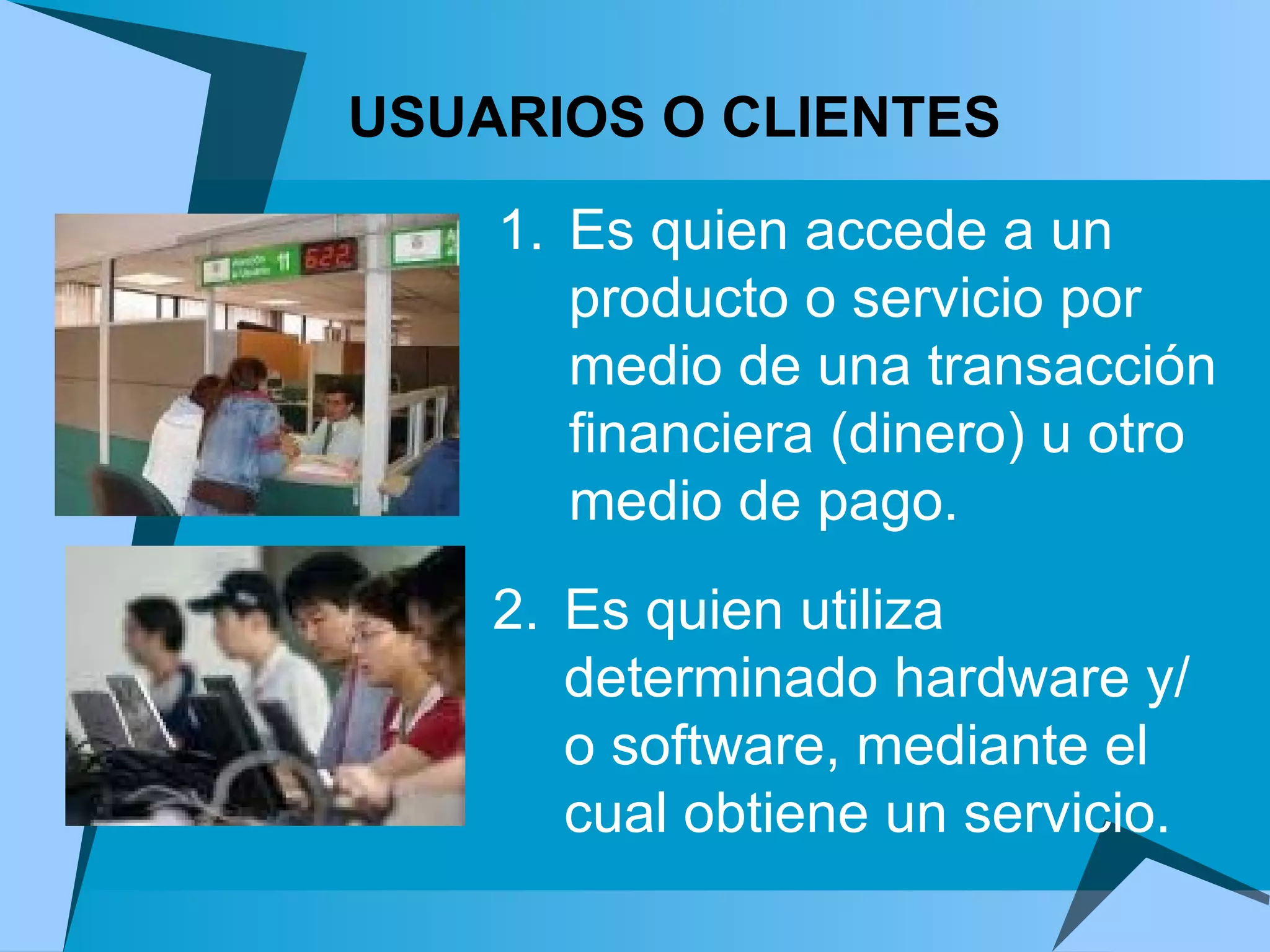 USUARIOS O CLIENTES 2. Es quien utiliza determinado hardware y/o software, mediante el cual obtiene un servicio. Es quien accede a un producto o servicio por medio de una transacción financiera (dinero) u otro medio de pago.  