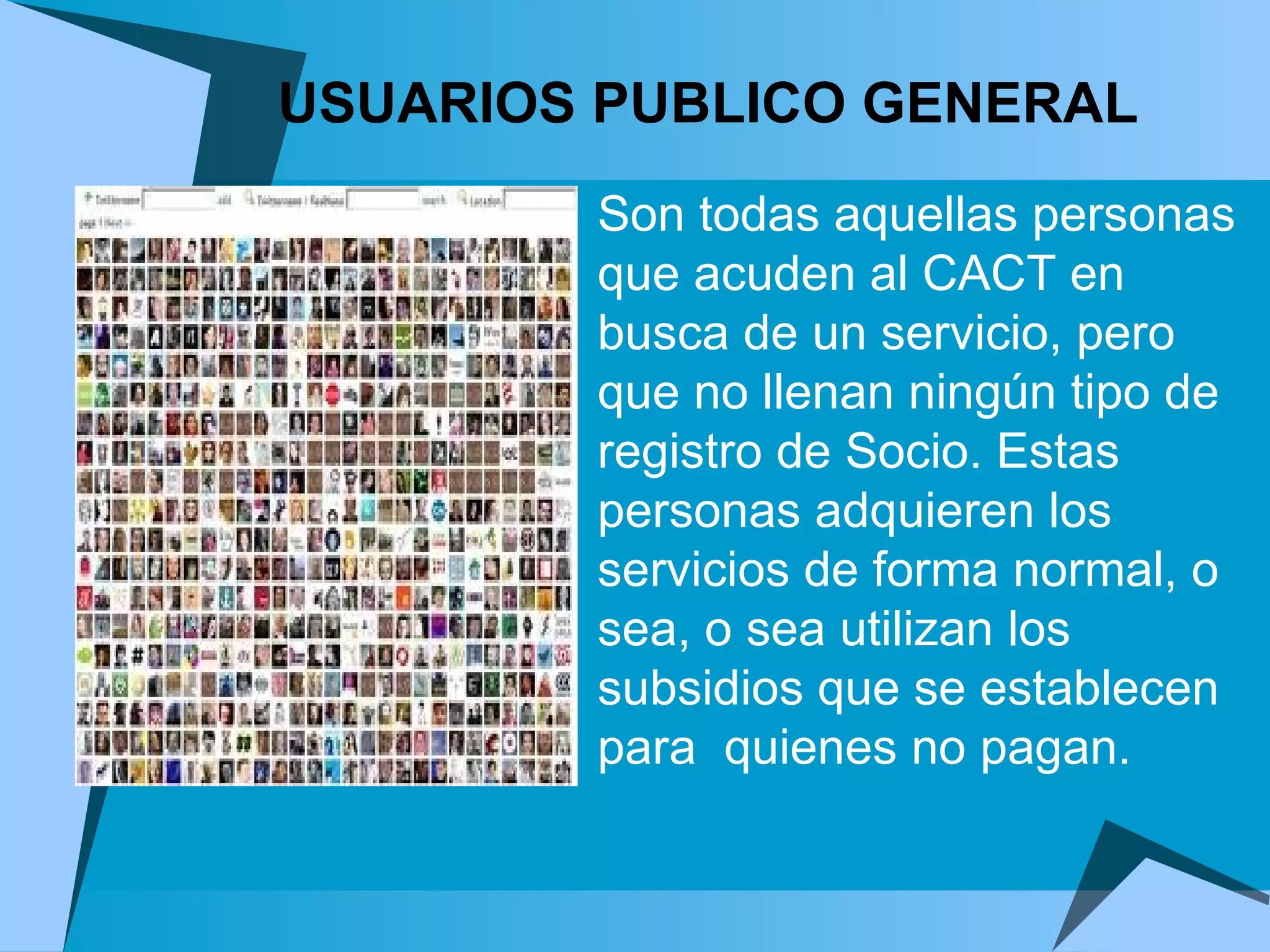 USUARIOS PUBLICO GENERAL   Son todas aquellas personas que acuden al CACT en busca de un servicio, pero que no llenan ningún tipo de registro de Socio. Estas personas adquieren los servicios de forma normal, o sea, o sea utilizan los subsidios que se establecen para  quienes no pagan. 