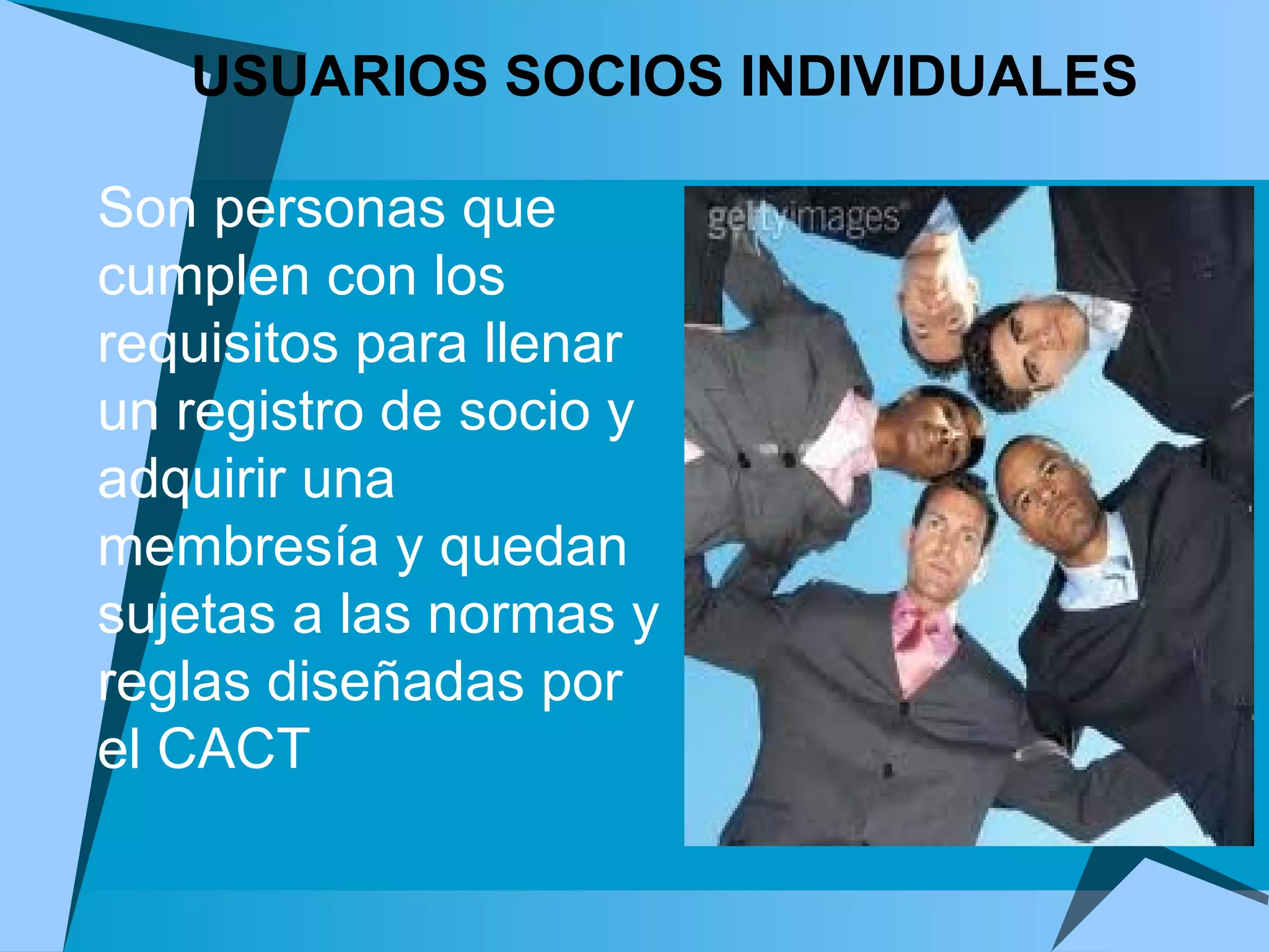 USUARIOS SOCIOS INDIVIDUALES Son personas que cumplen con los requisitos para llenar un registro de socio y adquirir una membresía y quedan sujetas a las normas y reglas diseñadas por el CACT 