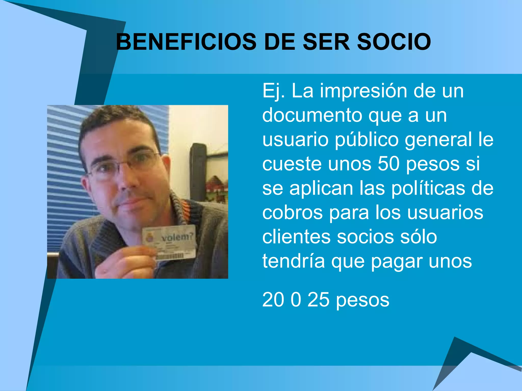 Ej. La impresión de un documento que a un usuario público general le cueste unos 50 pesos si se aplican las políticas de cobros para los usuarios clientes socios sólo tendría que pagar unos 20 0 25 pesos    BENEFICIOS DE SER SOCIO 