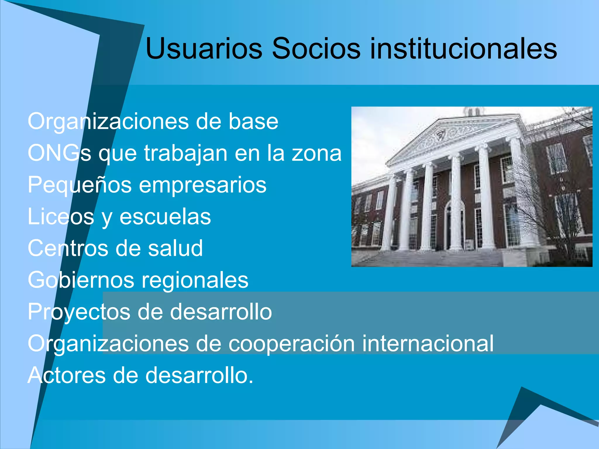 Usuarios Socios institucionales Organizaciones de base  ONGs que trabajan en la zona Pequeños empresarios Liceos y escuelas Centros de salud Gobiernos regionales Proyectos de desarrollo  Organizaciones de cooperación internacional Actores de desarrollo.   