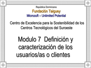 Modulo 7  Definición y caracterización de los usuarios/as o clientes  Centro de Excelencia para la Sostenibilidad de los Centros Tecnológicos del Suroeste  República Dominicana Fundación Taiguey Microsoft – Unlimited Potential 