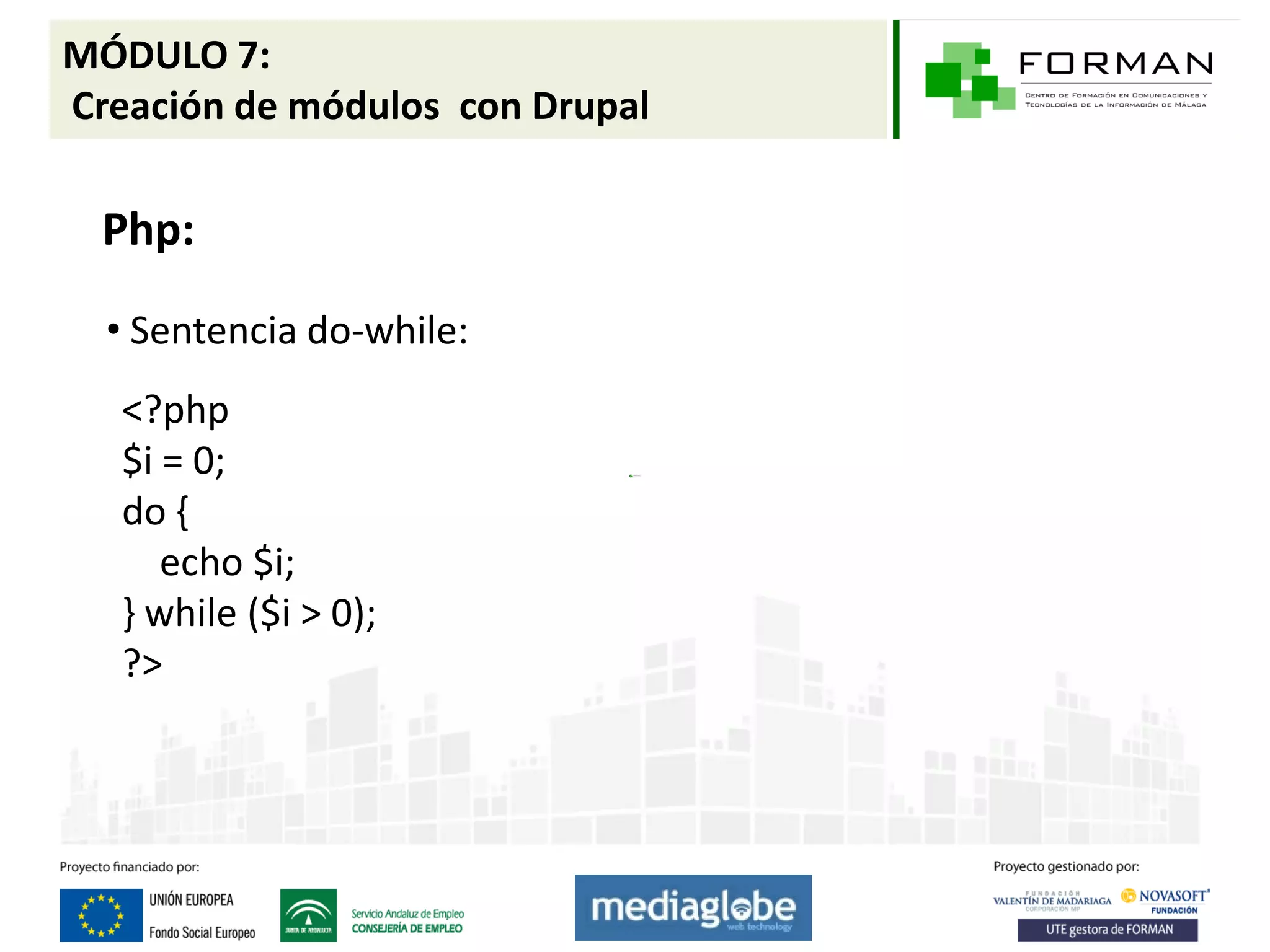 MÓDULO 7:
Creación de módulos con Drupal

  Php:

  • Sentencia do-while:
   <?php
   $i = 0;
   do {
      echo $i;
   } while ($i > 0);
   ?>
 