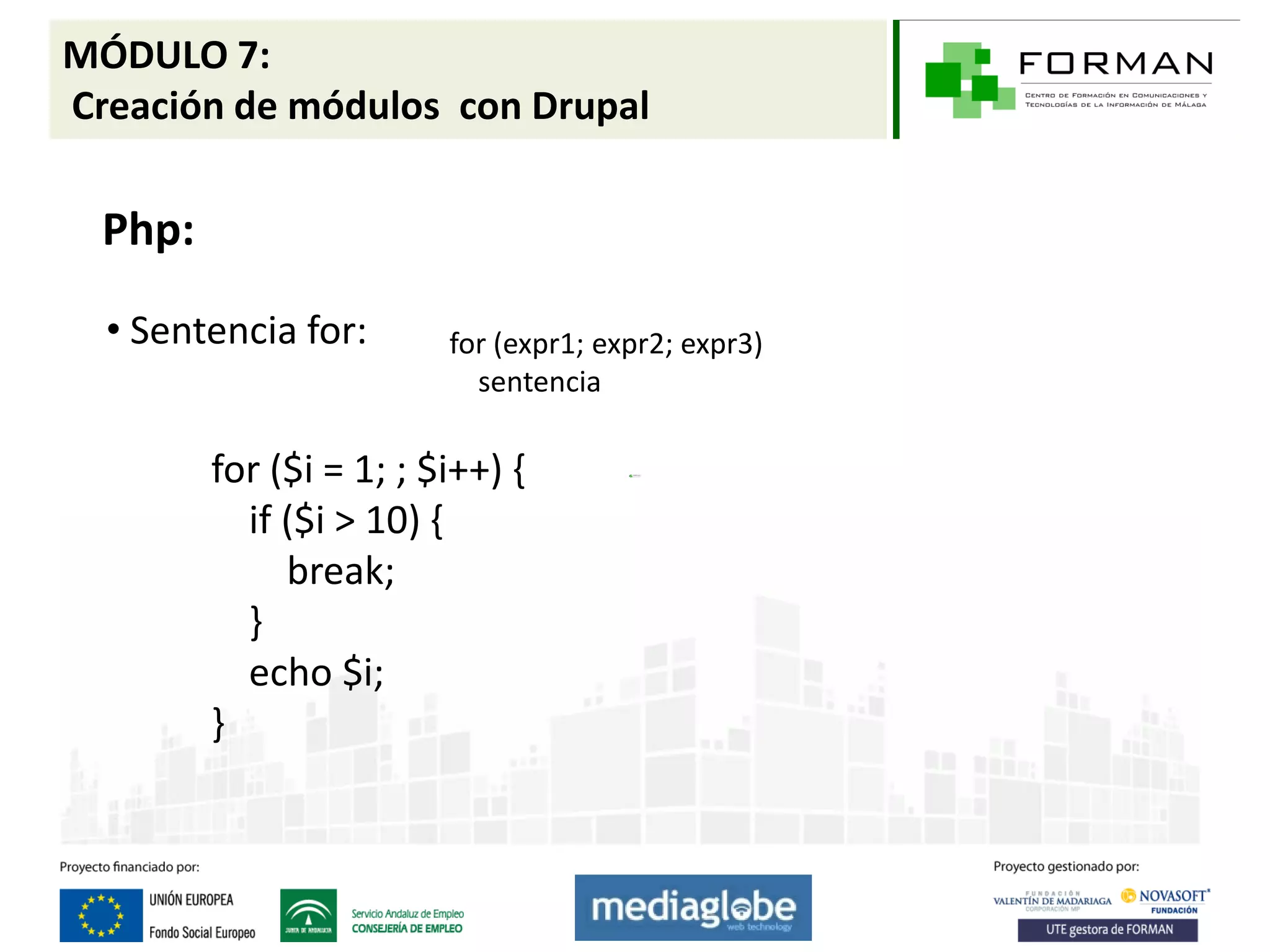 MÓDULO 7:
Creación de módulos con Drupal

  Php:

  • Sentencia for:       for (expr1; expr2; expr3)
                           sentencia

         for ($i = 1; ; $i++) {
           if ($i > 10) {
              break;
           }
           echo $i;
         }
 