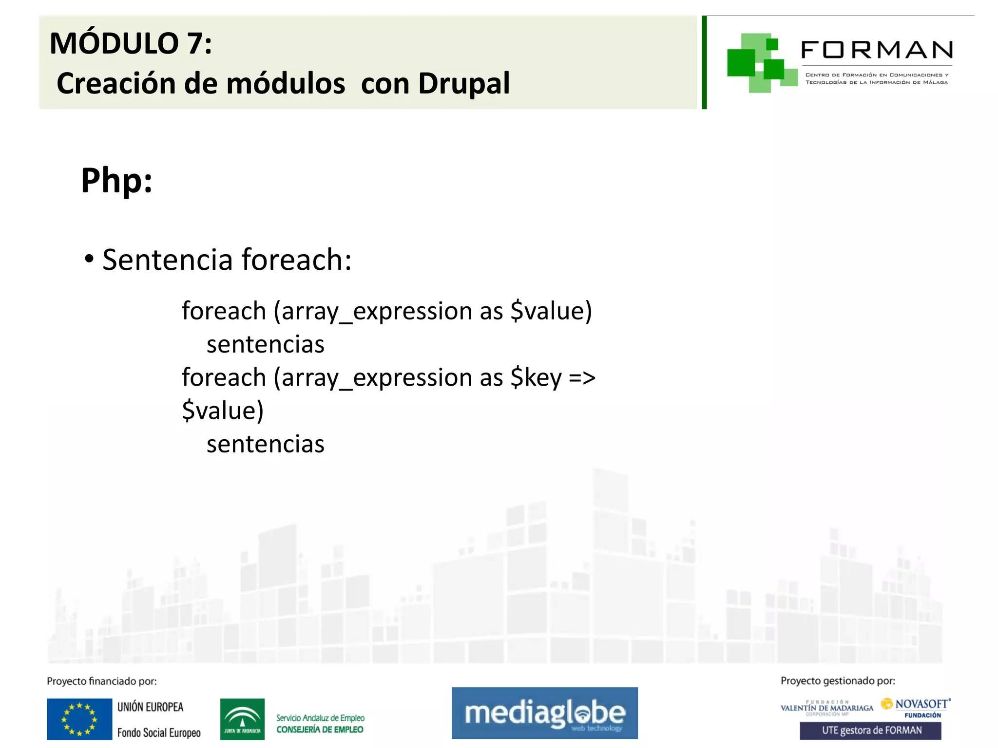 MÓDULO 7:
Creación de módulos con Drupal

  Php:

  • Sentencia foreach:
         foreach (array_expression as $value)
           sentencias
         foreach (array_expression as $key =>
         $value)
           sentencias
 