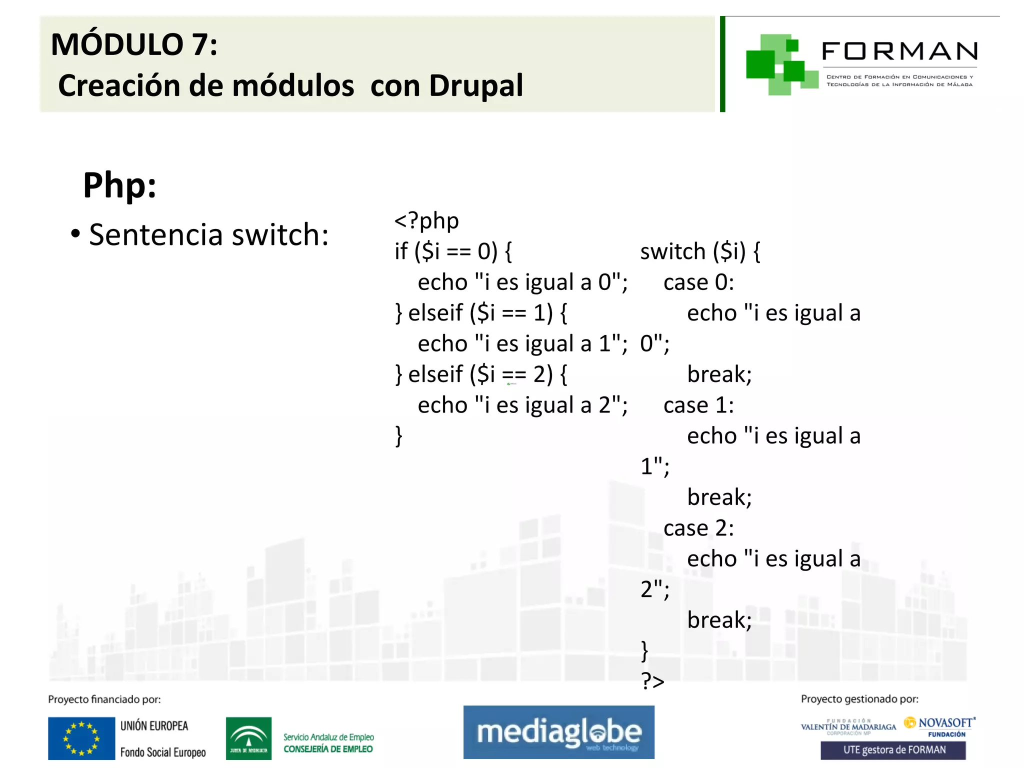 MÓDULO 7:
Creación de módulos con Drupal

  Php:
                       <?php
 • Sentencia switch:   if ($i == 0) {            switch ($i) {
                          echo "i es igual a 0"; case 0:
                       } elseif ($i == 1) {          echo "i es igual a
                          echo "i es igual a 1"; 0";
                       } elseif ($i == 2) {          break;
                          echo "i es igual a 2"; case 1:
                       }                             echo "i es igual a
                                                 1";
                                                     break;
                                                   case 2:
                                                     echo "i es igual a
                                                 2";
                                                     break;
                                                 }
                                                 ?>
 