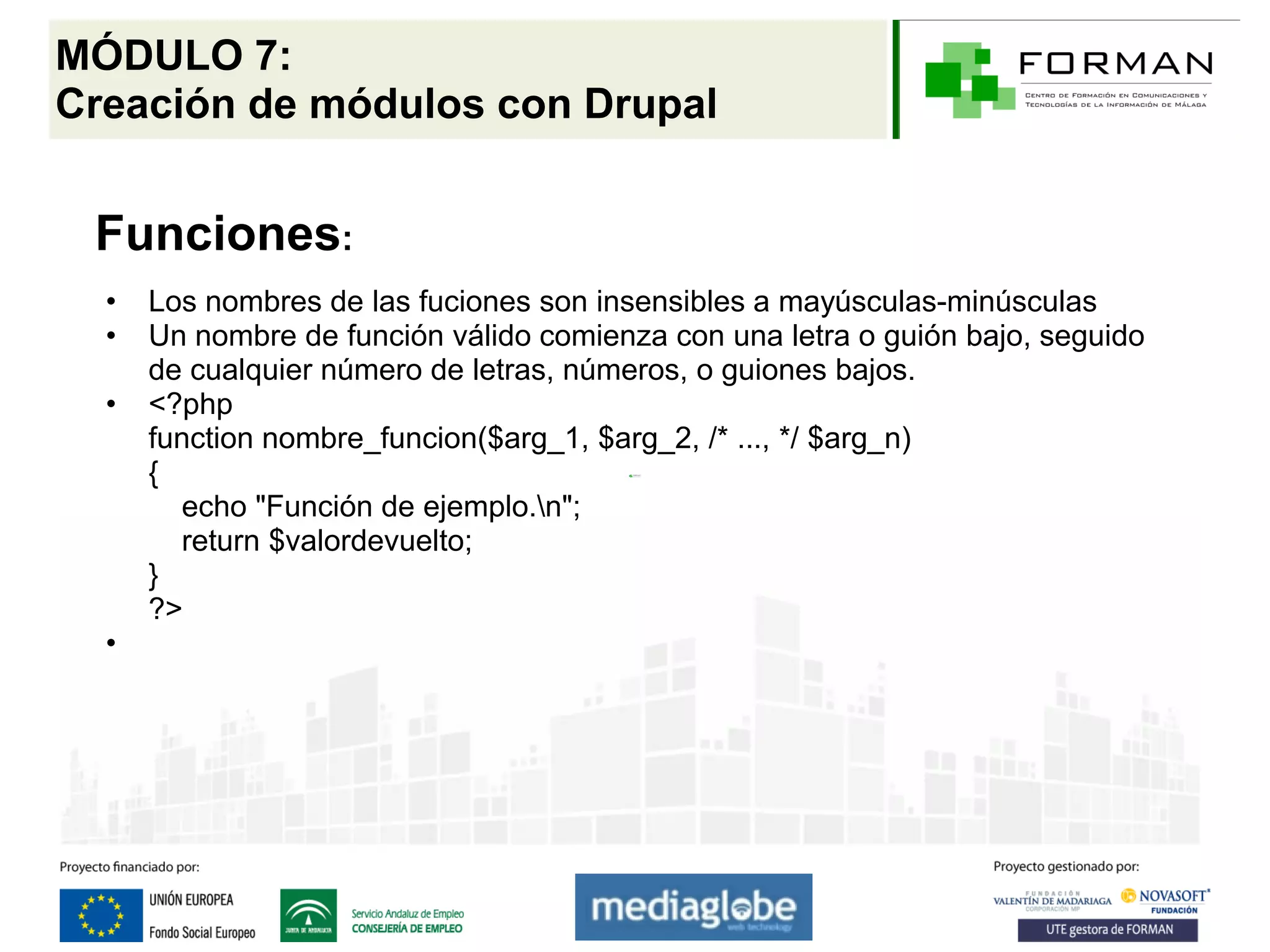 MÓDULO 7:
Creación de módulos con Drupal


 Funciones:
  •   Los nombres de las fuciones son insensibles a mayúsculas-minúsculas
  •   Un nombre de función válido comienza con una letra o guión bajo, seguido
      de cualquier número de letras, números, o guiones bajos.
  •   <?php
      function nombre_funcion($arg_1, $arg_2, /* ..., */ $arg_n)
      {
        echo "Función de ejemplo.n";
        return $valordevuelto;
      }
      ?>
  •
 