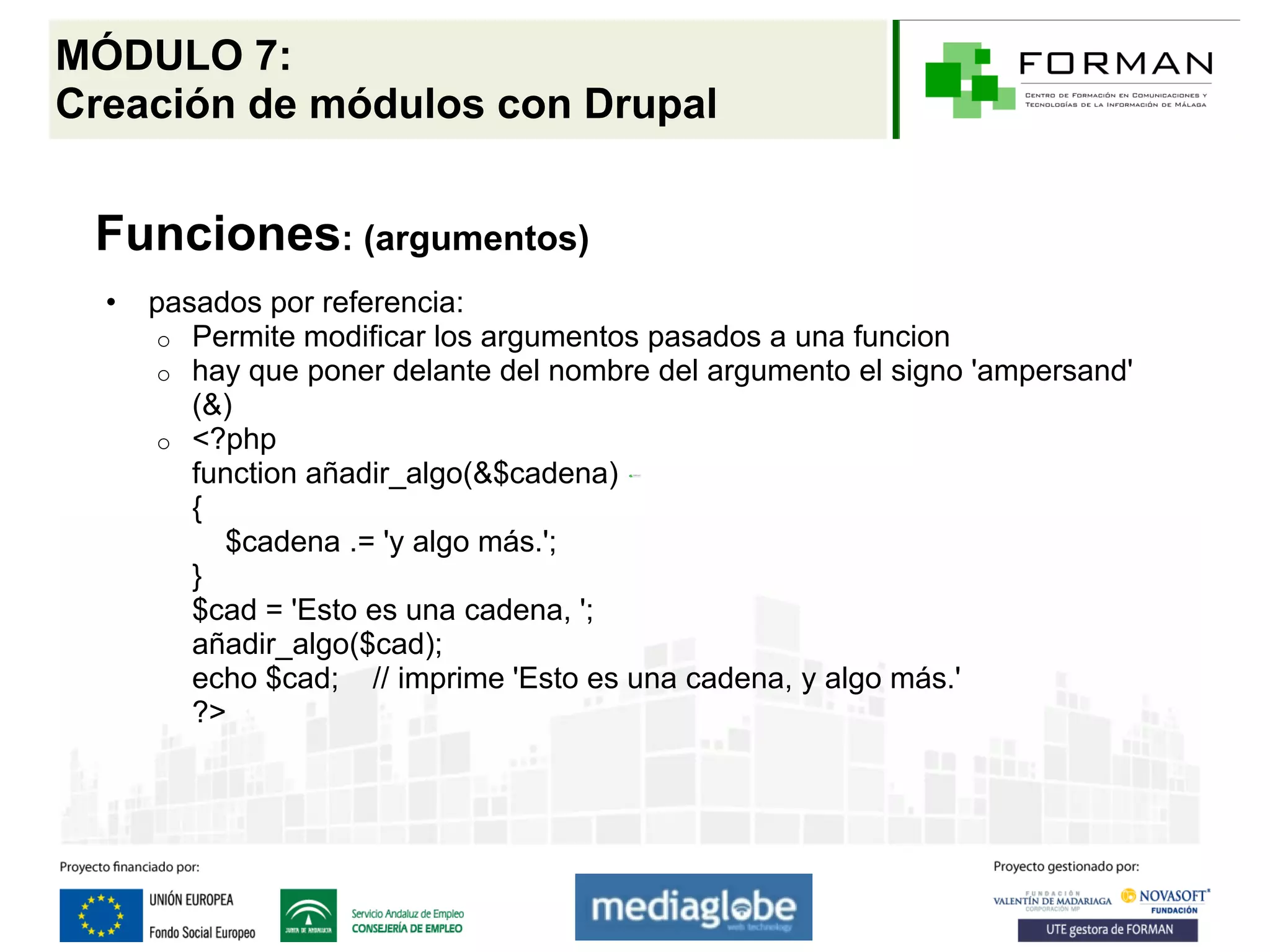 MÓDULO 7:
Creación de módulos con Drupal


 Funciones: (argumentos)
  •   pasados por referencia:
      o Permite modificar los argumentos pasados a una funcion
      o hay que poner delante del nombre del argumento el signo 'ampersand'
         (&)
      o <?php
         function añadir_algo(&$cadena)
         {
           $cadena .= 'y algo más.';
         }
         $cad = 'Esto es una cadena, ';
         añadir_algo($cad);
         echo $cad; // imprime 'Esto es una cadena, y algo más.'
         ?>
 