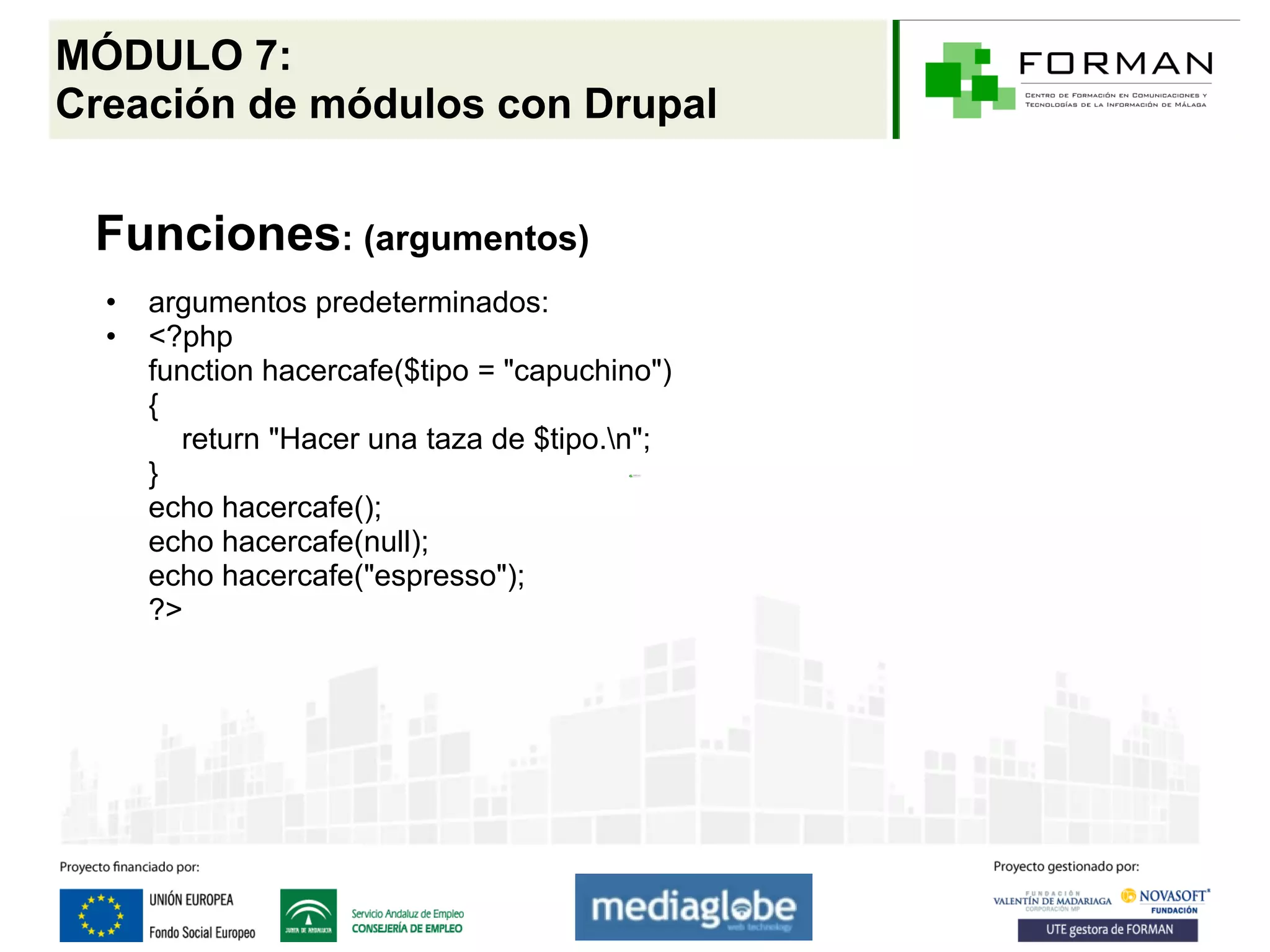 MÓDULO 7:
Creación de módulos con Drupal


 Funciones: (argumentos)
  •   argumentos predeterminados:
  •   <?php
      function hacercafe($tipo = "capuchino")
      {
        return "Hacer una taza de $tipo.n";
      }
      echo hacercafe();
      echo hacercafe(null);
      echo hacercafe("espresso");
      ?>
 
