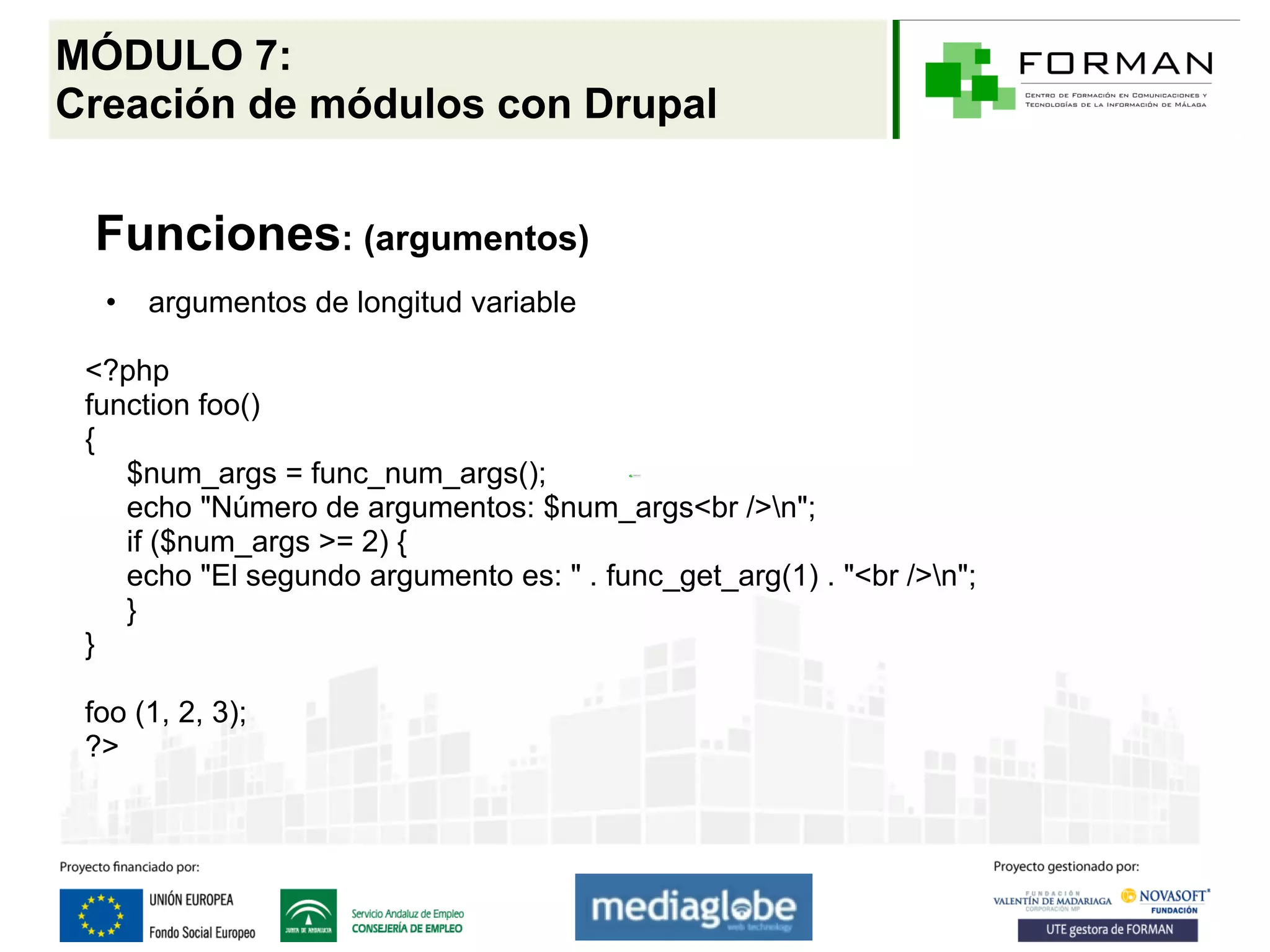 MÓDULO 7:
Creación de módulos con Drupal


 Funciones: (argumentos)
  •   argumentos de longitud variable

 <?php
 function foo()
 {
    $num_args = func_num_args();
    echo "Número de argumentos: $num_args<br />n";
    if ($num_args >= 2) {
    echo "El segundo argumento es: " . func_get_arg(1) . "<br />n";
    }
 }

 foo (1, 2, 3);
 ?>
 