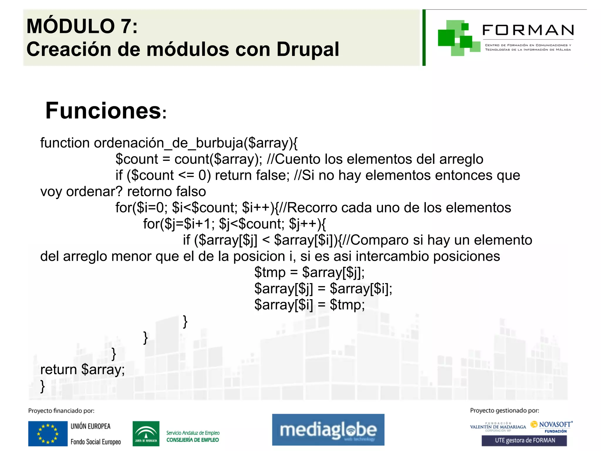 MÓDULO 7:
Creación de módulos con Drupal


 Funciones:
 function ordenación_de_burbuja($array){
              $count = count($array); //Cuento los elementos del arreglo
              if ($count <= 0) return false; //Si no hay elementos entonces que
 voy ordenar? retorno falso
              for($i=0; $i<$count; $i++){//Recorro cada uno de los elementos
                    for($j=$i+1; $j<$count; $j++){
                           if ($array[$j] < $array[$i]){//Comparo si hay un elemento
 del arreglo menor que el de la posicion i, si es asi intercambio posiciones
                                        $tmp = $array[$j];
                                        $array[$j] = $array[$i];
                                        $array[$i] = $tmp;
                           }
                    }
             }
 return $array;
 }
 
