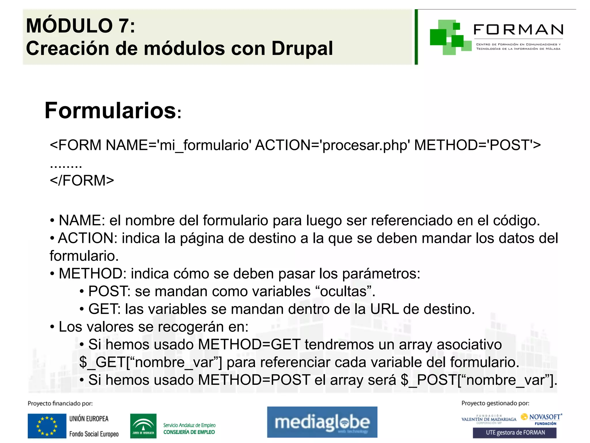 MÓDULO 7:
Creación de módulos con Drupal


 Formularios:
  <FORM NAME='mi_formulario' ACTION='procesar.php' METHOD='POST'>
  ........
  </FORM>

  • NAME: el nombre del formulario para luego ser referenciado en el código.
  • ACTION: indica la página de destino a la que se deben mandar los datos del
  formulario.
  • METHOD: indica cómo se deben pasar los parámetros:
       • POST: se mandan como variables “ocultas”.
       • GET: las variables se mandan dentro de la URL de destino.
  • Los valores se recogerán en:
       • Si hemos usado METHOD=GET tendremos un array asociativo
       $_GET[“nombre_var”] para referenciar cada variable del formulario.
       • Si hemos usado METHOD=POST el array será $_POST[“nombre_var”].
 