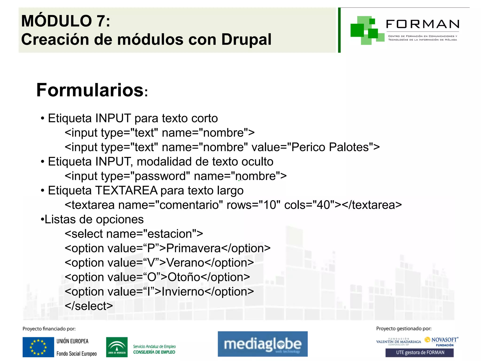 MÓDULO 7:
Creación de módulos con Drupal


 Formularios:
  • Etiqueta INPUT para texto corto
       <input type="text" name="nombre">
       <input type="text" name="nombre" value="Perico Palotes">
  • Etiqueta INPUT, modalidad de texto oculto
       <input type="password" name="nombre">
  • Etiqueta TEXTAREA para texto largo
       <textarea name="comentario" rows="10" cols="40"></textarea>
  •Listas de opciones
       <select name="estacion">
       <option value=“P”>Primavera</option>
       <option value=“V”>Verano</option>
       <option value=“O”>Otoño</option>
       <option value=“I”>Invierno</option>
       </select>
 
