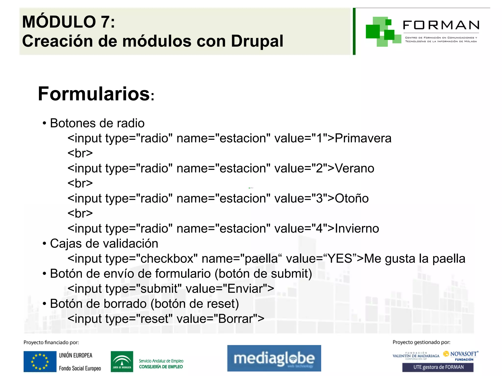 MÓDULO 7:
Creación de módulos con Drupal


 Formularios:
  • Botones de radio
       <input type="radio" name="estacion" value="1">Primavera
       <br>
       <input type="radio" name="estacion" value="2">Verano
       <br>
       <input type="radio" name="estacion" value="3">Otoño
       <br>
       <input type="radio" name="estacion" value="4">Invierno
  • Cajas de validación
       <input type="checkbox" name="paella“ value=“YES”>Me gusta la paella
  • Botón de envío de formulario (botón de submit)
       <input type="submit" value="Enviar">
  • Botón de borrado (botón de reset)
       <input type="reset" value="Borrar">
 
