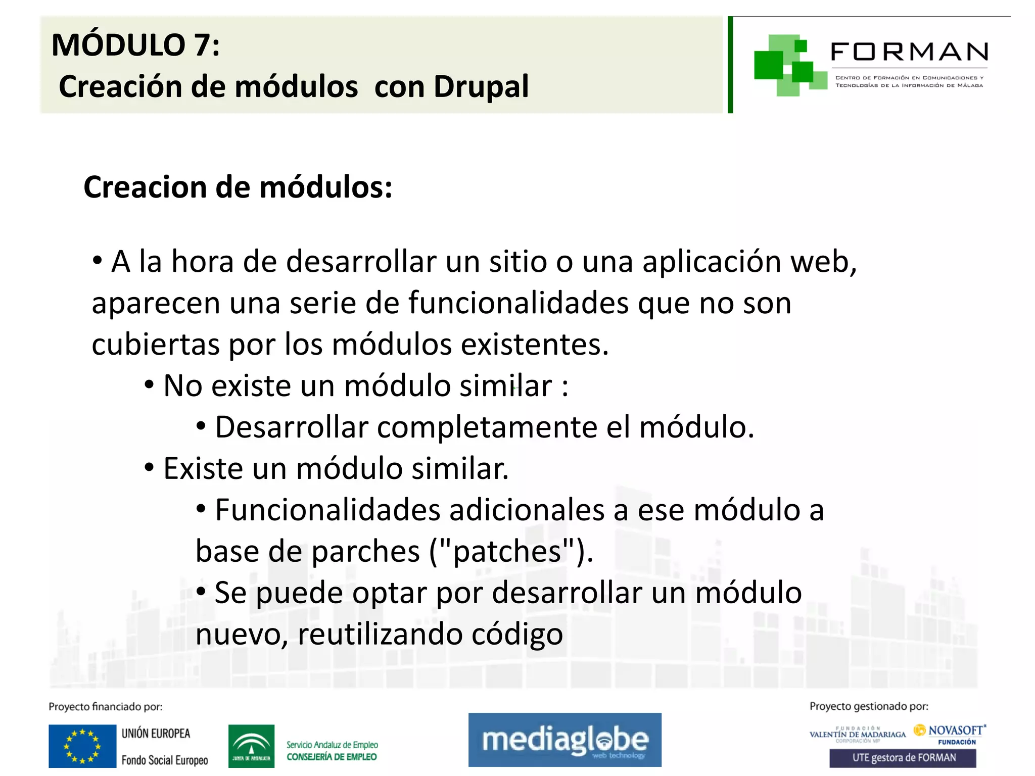 MÓDULO 7:
Creación de módulos con Drupal

  Creacion de módulos:

  • A la hora de desarrollar un sitio o una aplicación web,
  aparecen una serie de funcionalidades que no son
  cubiertas por los módulos existentes.
       • No existe un módulo similar :
           • Desarrollar completamente el módulo.
       • Existe un módulo similar.
           • Funcionalidades adicionales a ese módulo a
           base de parches ("patches").
           • Se puede optar por desarrollar un módulo
           nuevo, reutilizando código
 