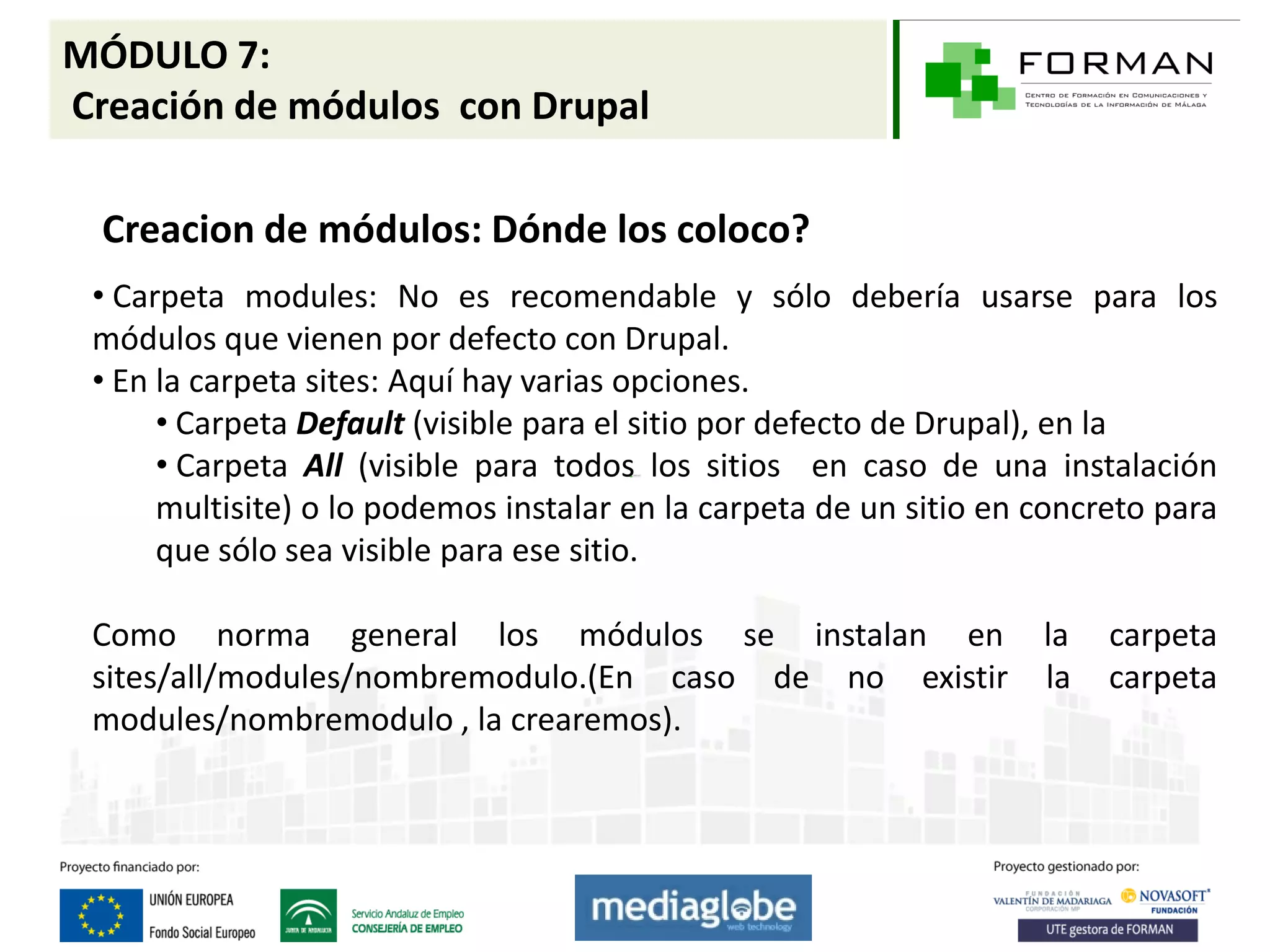 MÓDULO 7:
Creación de módulos con Drupal

  Creacion de módulos: Dónde los coloco?
 • Carpeta modules: No es recomendable y sólo debería usarse para los
 módulos que vienen por defecto con Drupal.
 • En la carpeta sites: Aquí hay varias opciones.
      • Carpeta Default (visible para el sitio por defecto de Drupal), en la
      • Carpeta All (visible para todos los sitios en caso de una instalación
      multisite) o lo podemos instalar en la carpeta de un sitio en concreto para
      que sólo sea visible para ese sitio.

 Como norma general los módulos se instalan en                      la   carpeta
 sites/all/modules/nombremodulo.(En caso de no existir              la   carpeta
 modules/nombremodulo , la crearemos).
 