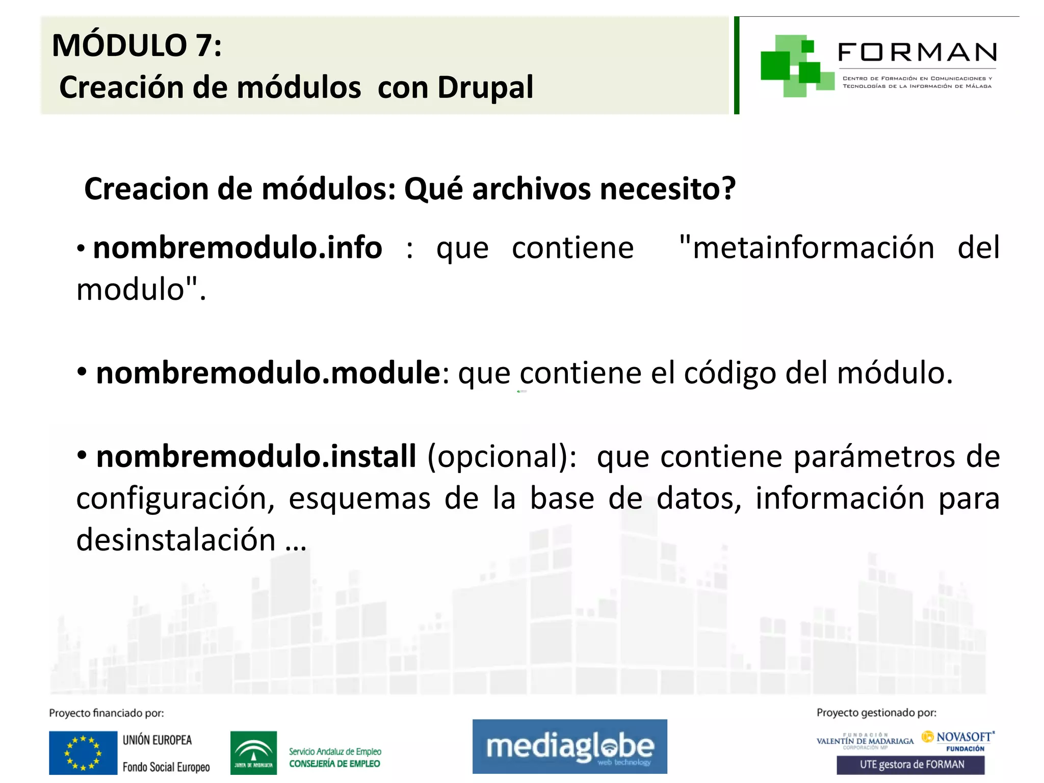 MÓDULO 7:
Creación de módulos con Drupal

  Creacion de módulos: Qué archivos necesito?
 • nombremodulo.info : que contiene      "metainformación del
 modulo".

 • nombremodulo.module: que contiene el código del módulo.

 • nombremodulo.install (opcional): que contiene parámetros de
 configuración, esquemas de la base de datos, información para
 desinstalación …
 