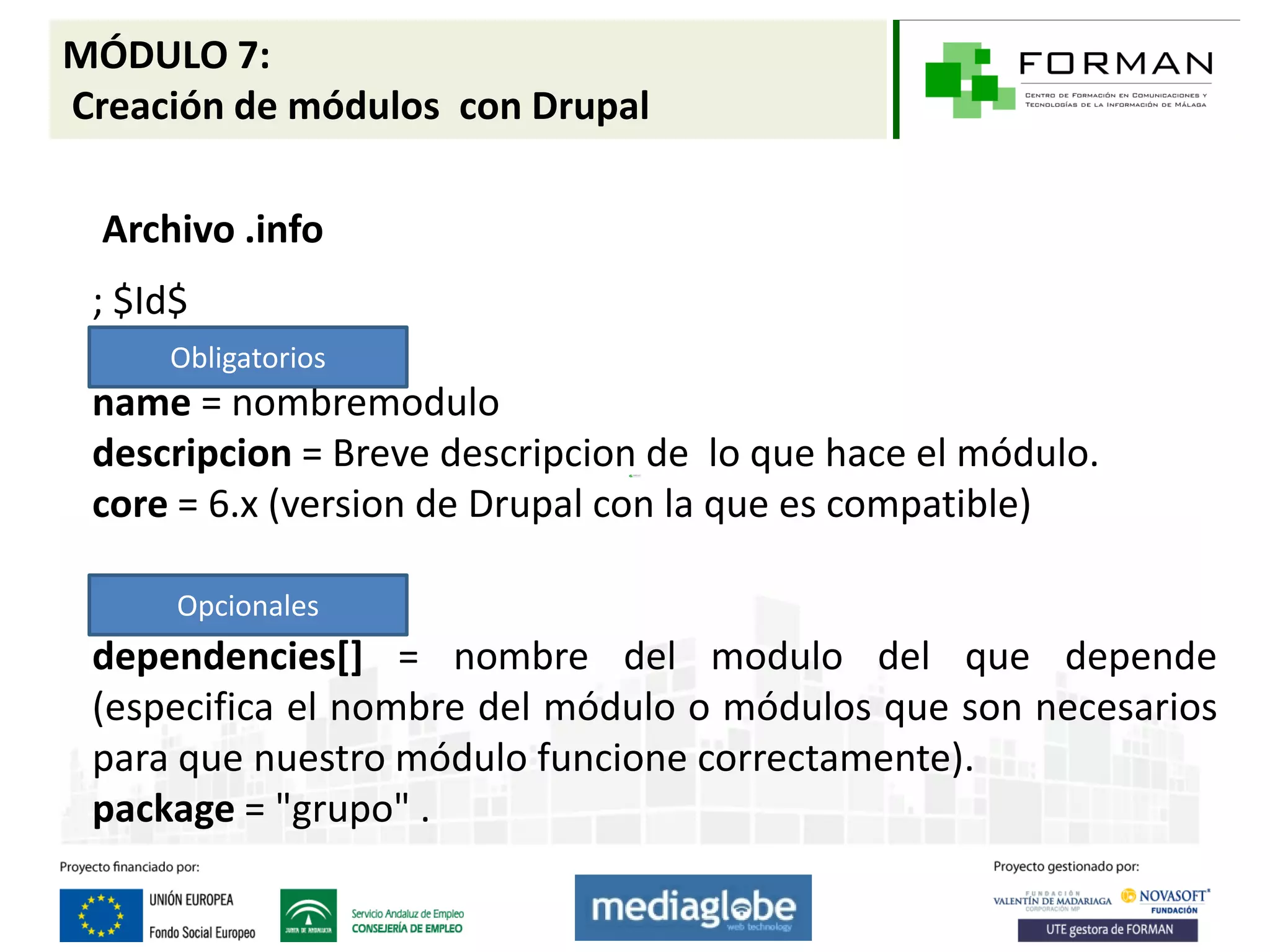 MÓDULO 7:
Creación de módulos con Drupal

  Archivo .info
 ; $Id$
     Obligatorios
 name = nombremodulo
 descripcion = Breve descripcion de lo que hace el módulo.
 core = 6.x (version de Drupal con la que es compatible)

      Opcionales
 dependencies[] = nombre del modulo del que depende
 (especifica el nombre del módulo o módulos que son necesarios
 para que nuestro módulo funcione correctamente).
 package = "grupo" .
 