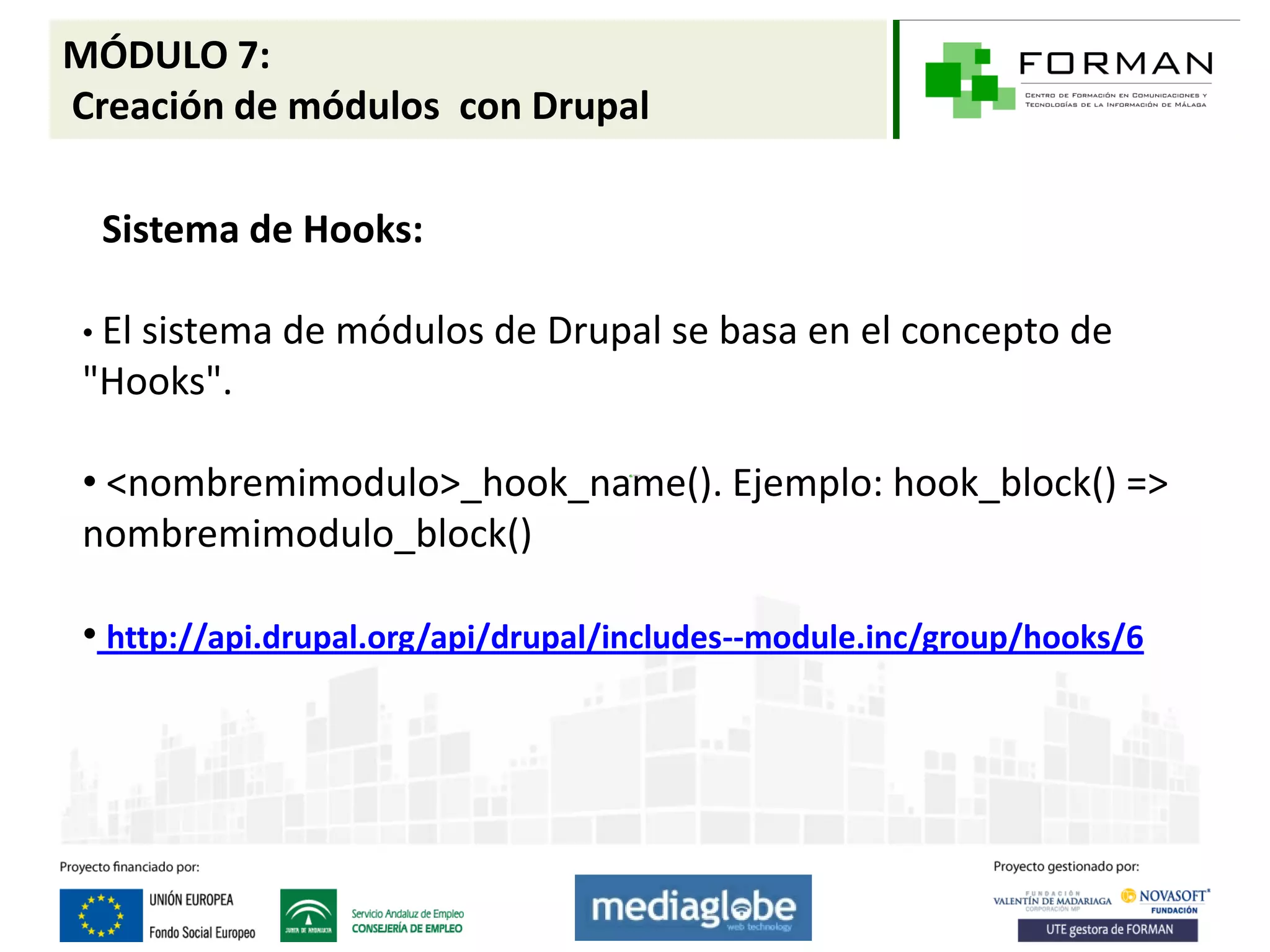 MÓDULO 7:
Creación de módulos con Drupal

  Sistema de Hooks:

 • El sistema de   módulos de Drupal se basa en el concepto de
 "Hooks".

 • <nombremimodulo>_hook_name(). Ejemplo: hook_block() =>
 nombremimodulo_block()

 • http://api.drupal.org/api/drupal/includes--module.inc/group/hooks/6
 