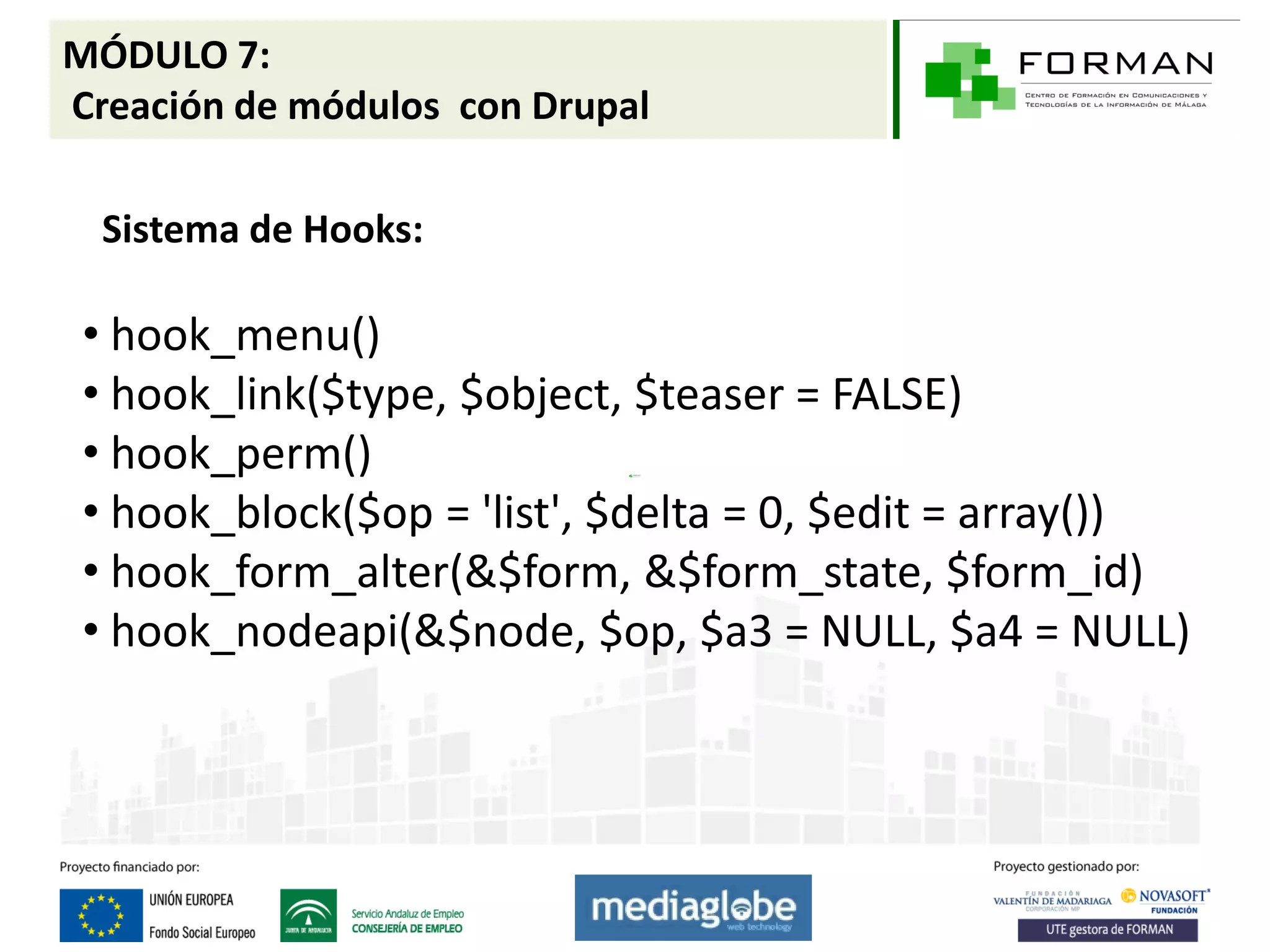 MÓDULO 7:
Creación de módulos con Drupal

  Sistema de Hooks:

 • hook_menu()
 • hook_link($type, $object, $teaser = FALSE)
 • hook_perm()
 • hook_block($op = 'list', $delta = 0, $edit = array())
 • hook_form_alter(&$form, &$form_state, $form_id)
 • hook_nodeapi(&$node, $op, $a3 = NULL, $a4 = NULL)
 
