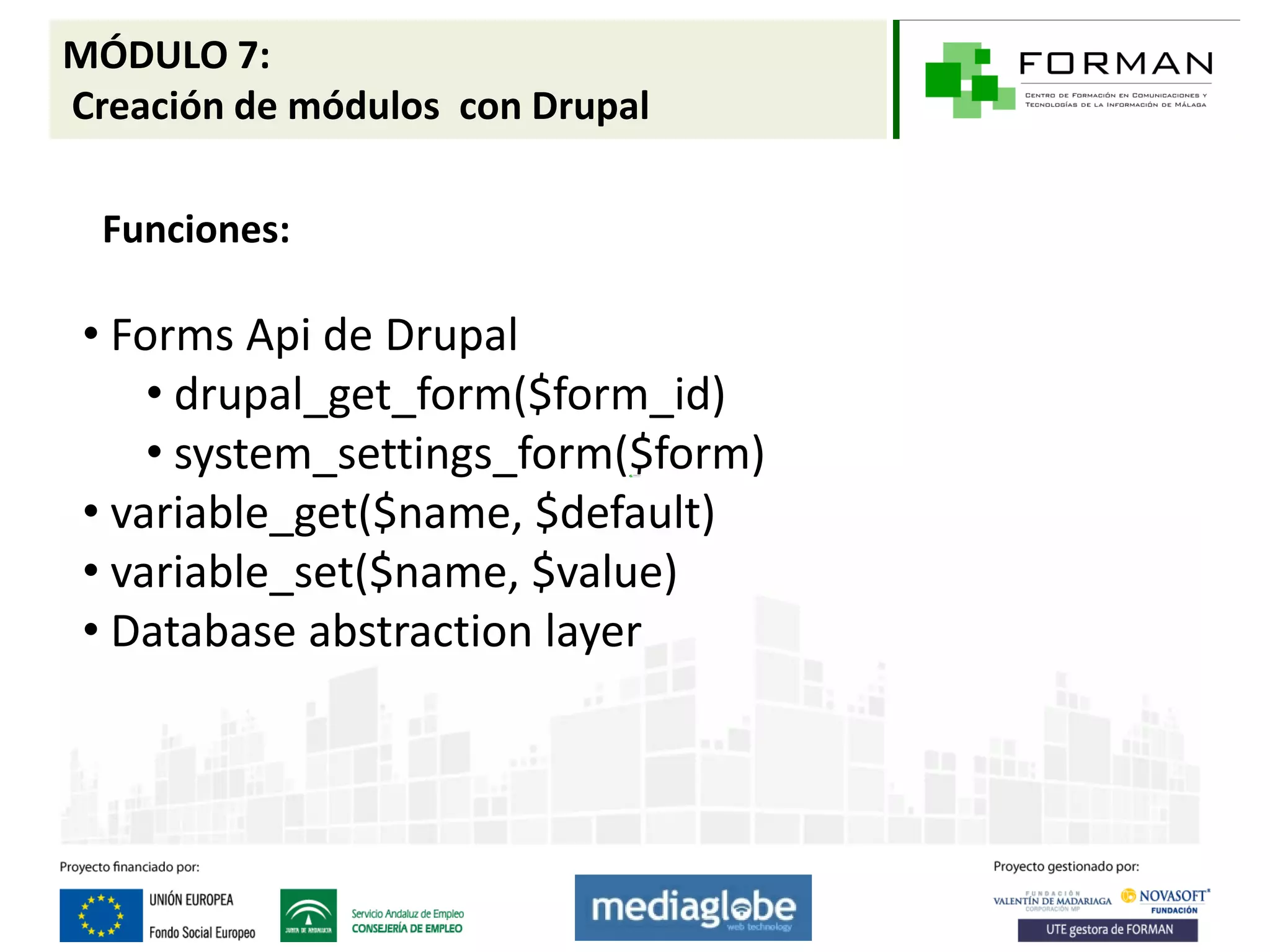 MÓDULO 7:
Creación de módulos con Drupal

  Funciones:

 • Forms Api de Drupal
     • drupal_get_form($form_id)
     • system_settings_form($form)
 • variable_get($name, $default)
 • variable_set($name, $value)
 • Database abstraction layer
 