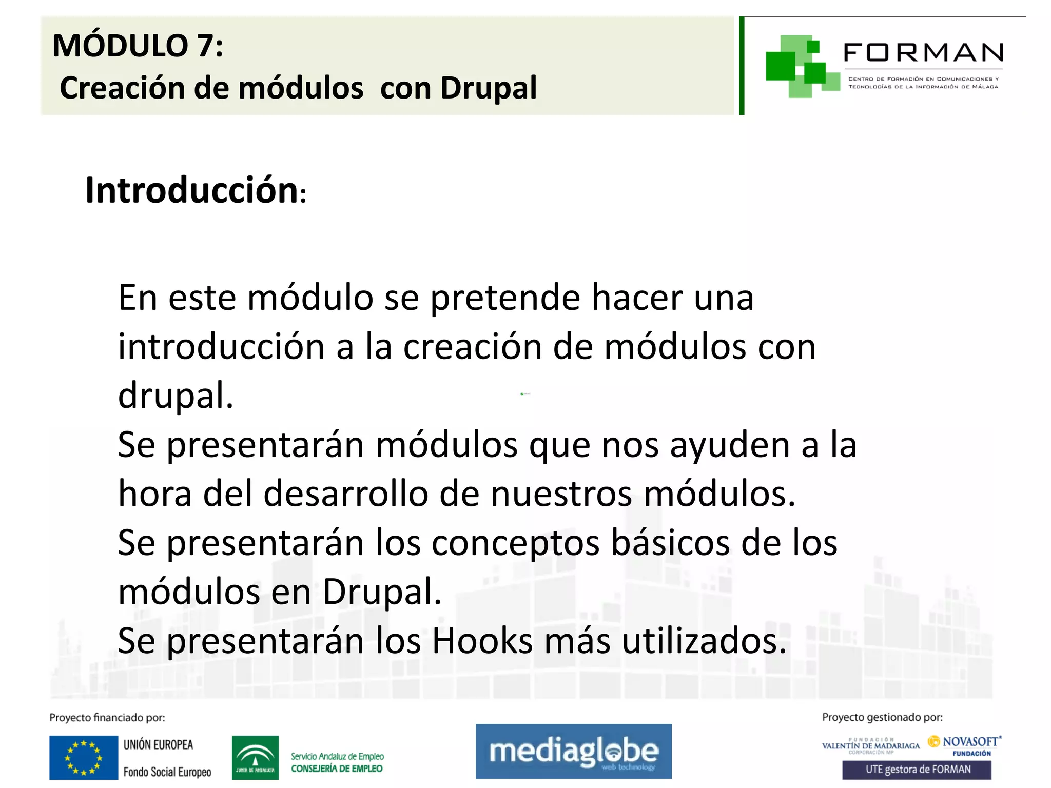 MÓDULO 7:
Creación de módulos con Drupal

  Introducción:

    En este módulo se pretende hacer una
    introducción a la creación de módulos con
    drupal.
    Se presentarán módulos que nos ayuden a la
    hora del desarrollo de nuestros módulos.
    Se presentarán los conceptos básicos de los
    módulos en Drupal.
    Se presentarán los Hooks más utilizados.
 