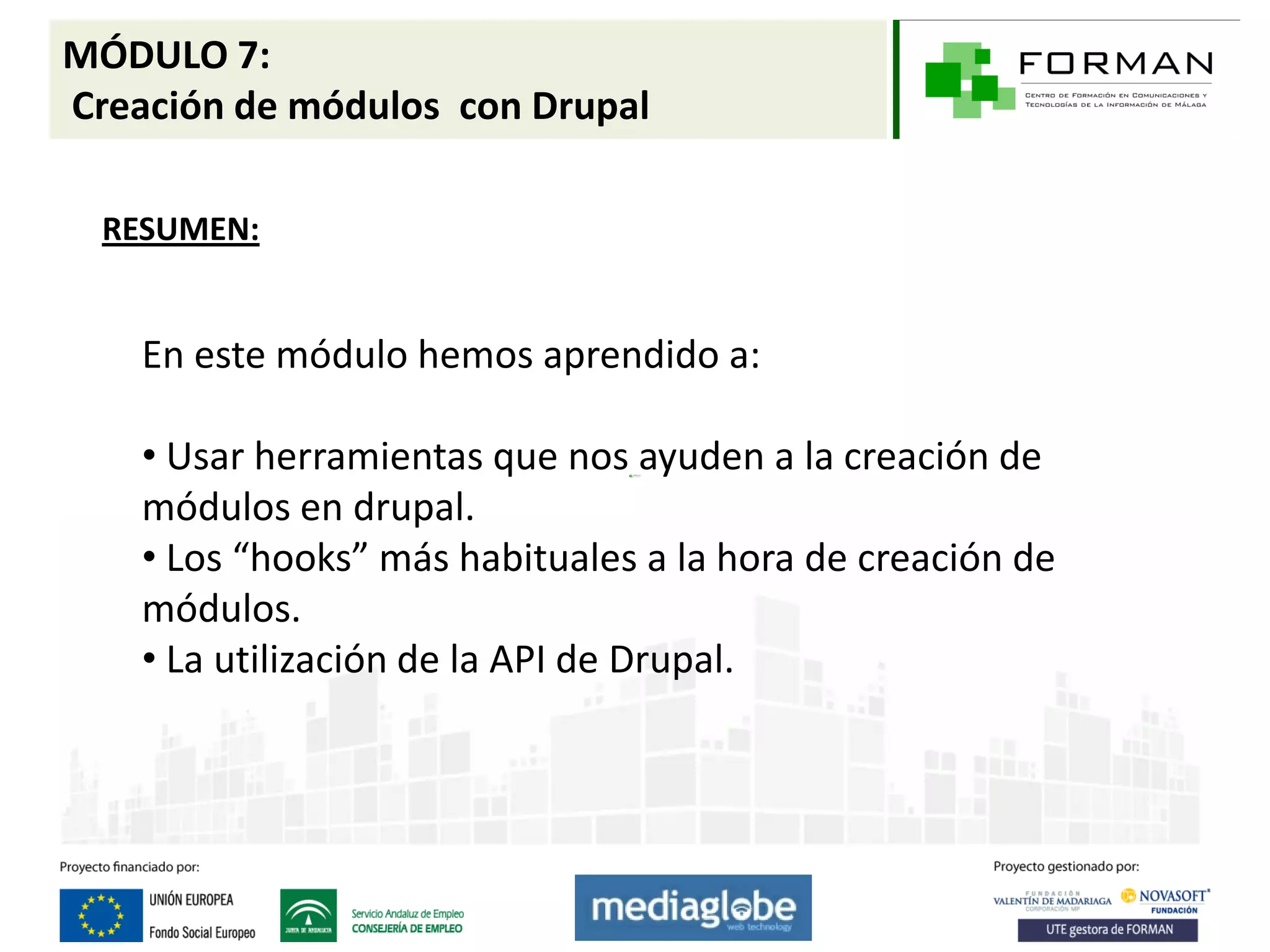 MÓDULO 7:
Creación de módulos con Drupal

  RESUMEN:


    En este módulo hemos aprendido a:

    • Usar herramientas que nos ayuden a la creación de
    módulos en drupal.
    • Los “hooks” más habituales a la hora de creación de
    módulos.
    • La utilización de la API de Drupal.
 