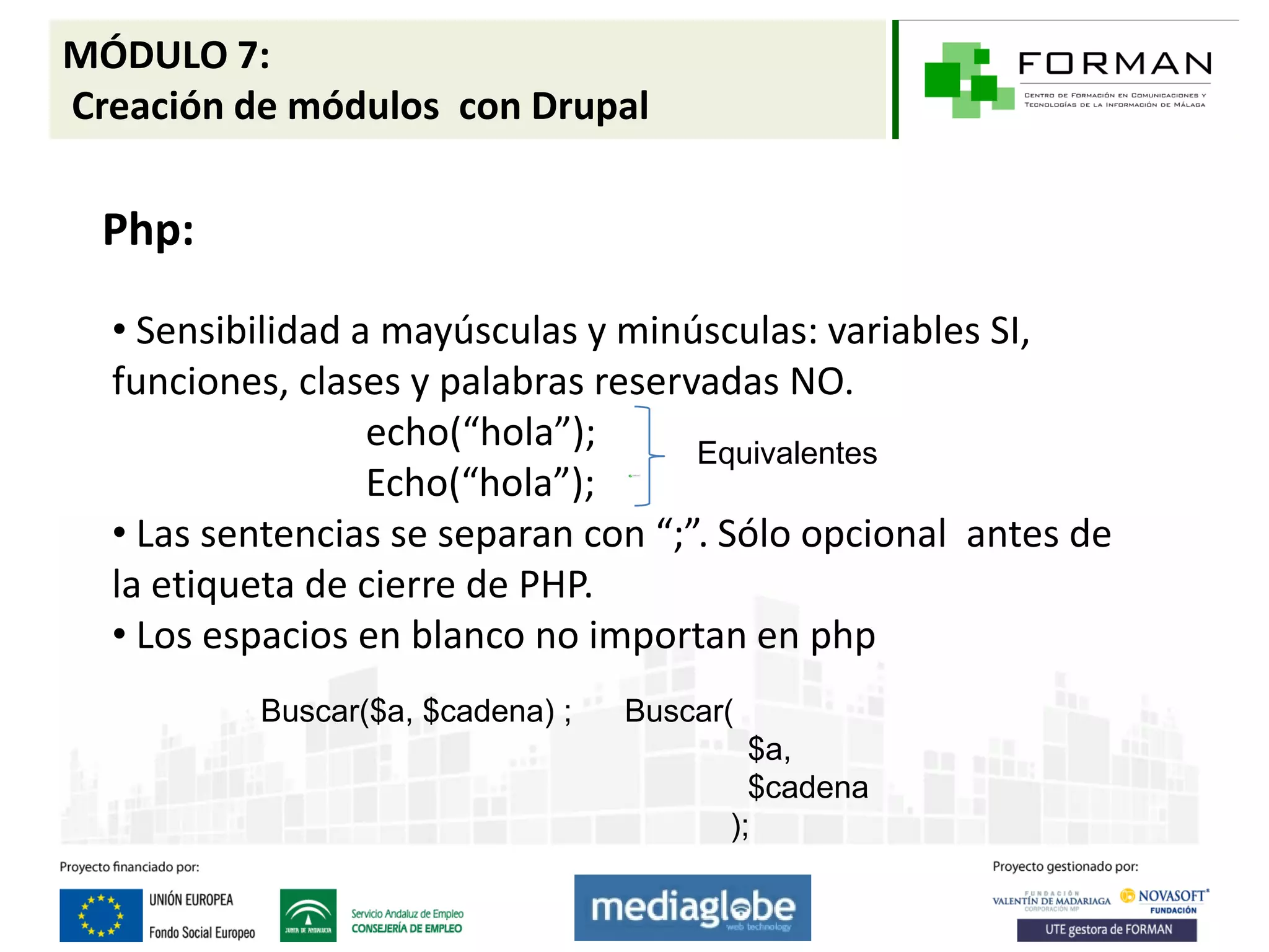MÓDULO 7:
Creación de módulos con Drupal

  Php:

  • Sensibilidad a mayúsculas y minúsculas: variables SI,
  funciones, clases y palabras reservadas NO.
                  echo(“hola”);      Equivalentes
                  Echo(“hola”);
  • Las sentencias se separan con “;”. Sólo opcional antes de
  la etiqueta de cierre de PHP.
  • Los espacios en blanco no importan en php
          Buscar($a, $cadena) ;   Buscar(
                                          $a,
                                          $cadena
                                        );
 