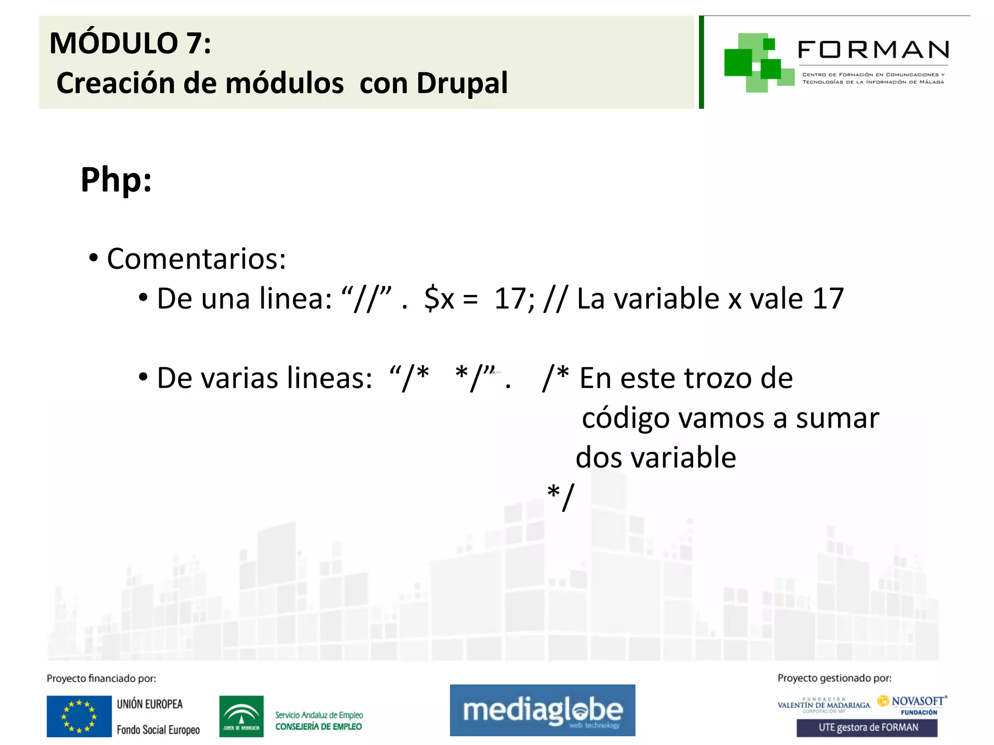 MÓDULO 7:
Creación de módulos con Drupal

  Php:

  • Comentarios:
      • De una linea: “//” . $x = 17; // La variable x vale 17

     • De varias lineas: “/* */” . /* En este trozo de
                                      código vamos a sumar
                                      dos variable
                                   */
 