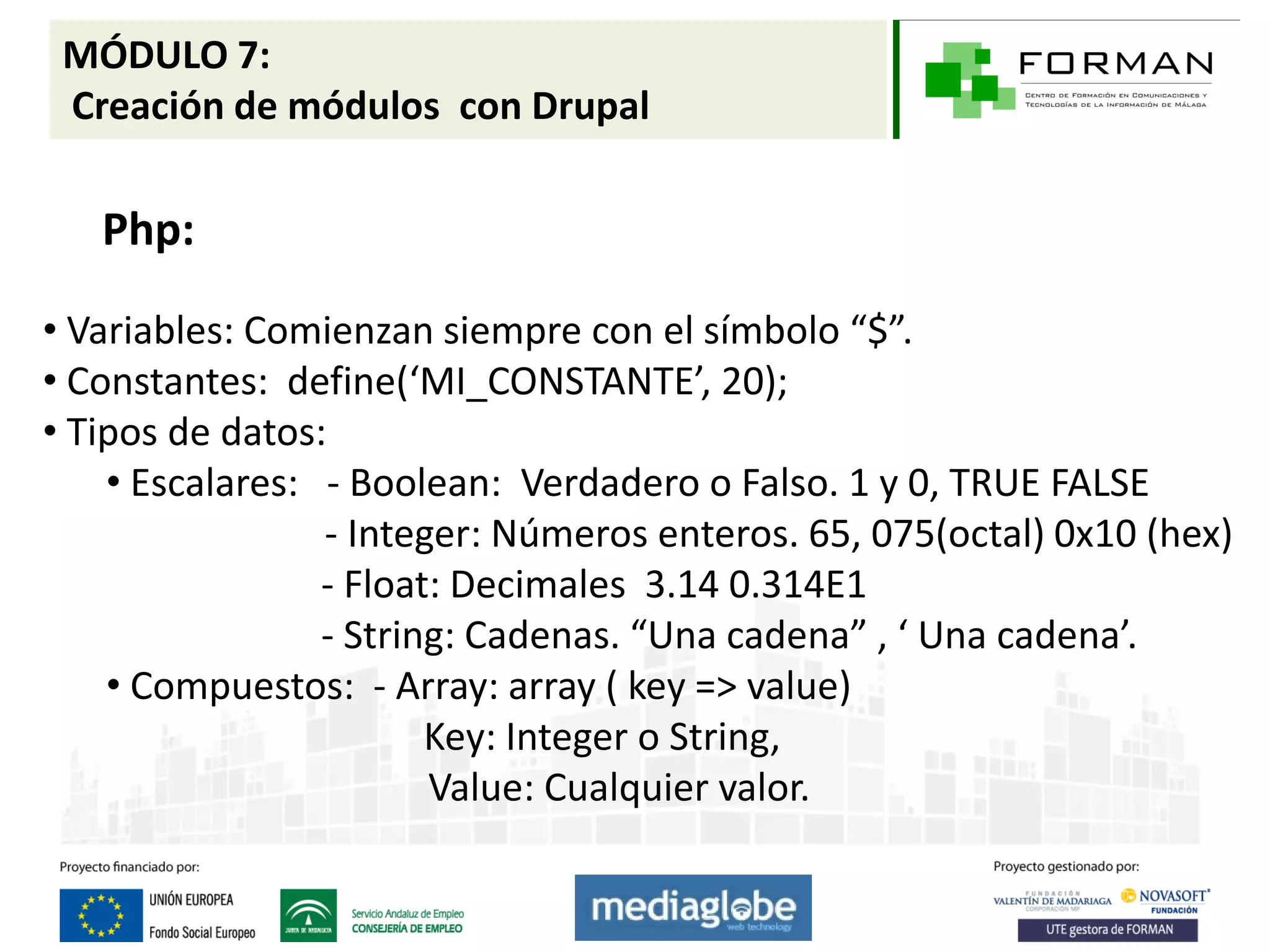 MÓDULO 7:
 Creación de módulos con Drupal

   Php:

• Variables: Comienzan siempre con el símbolo “$”.
• Constantes: define(‘MI_CONSTANTE’, 20);
• Tipos de datos:
    • Escalares: - Boolean: Verdadero o Falso. 1 y 0, TRUE FALSE
                 - Integer: Números enteros. 65, 075(octal) 0x10 (hex)
                 - Float: Decimales 3.14 0.314E1
                 - String: Cadenas. “Una cadena” , ‘ Una cadena’.
    • Compuestos: - Array: array ( key => value)
                        Key: Integer o String,
                        Value: Cualquier valor.
 