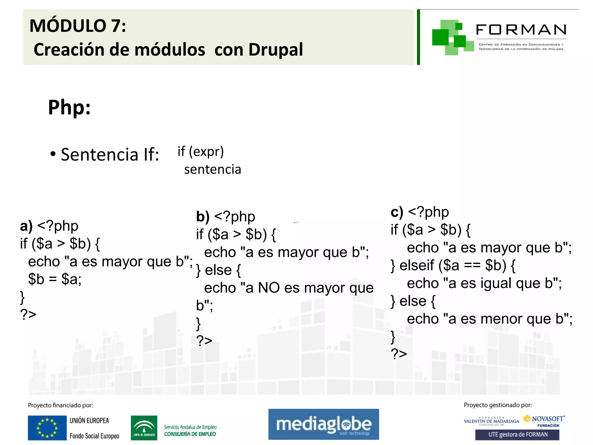 MÓDULO 7:
 Creación de módulos con Drupal

    Php:

    • Sentencia If:    if (expr)
                         sentencia


                           b) <?php                     c) <?php
a) <?php                                                if ($a > $b) {
                           if ($a > $b) {
if ($a > $b) {                                              echo "a es mayor que b";
                             echo "a es mayor que b";
  echo "a es mayor que b";                              } elseif ($a == $b) {
                           } else {
  $b = $a;                                                  echo "a es igual que b";
                             echo "a NO es mayor que
}                                                       } else {
                           b";
?>                                                          echo "a es menor que b";
                           }
                           ?>                           }
                                                        ?>
 