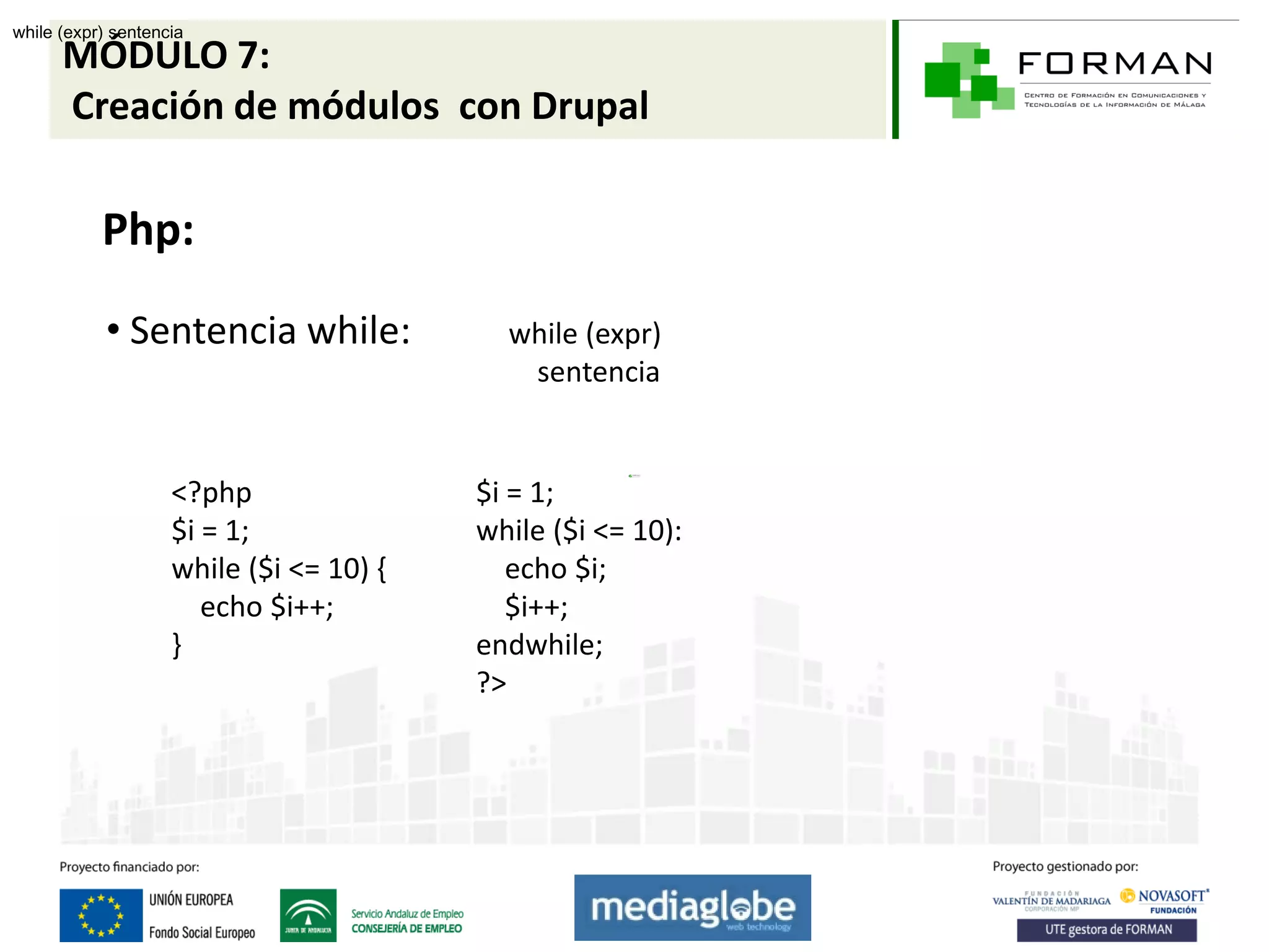 while (expr) sentencia
      MÓDULO 7:
      Creación de módulos con Drupal

           Php:

            • Sentencia while:             while (expr)
                                            sentencia


                    <?php                $i = 1;
                    $i = 1;              while ($i <= 10):
                    while ($i <= 10) {      echo $i;
                       echo $i++;           $i++;
                    }                    endwhile;
                                         ?>
 
