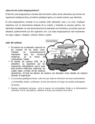 ¿Que son los ciclos biogeoquímicos?
El término ciclo biogeoquímico procede del movimiento cíclico de los elementos que forman los
organismos biológicos (bio) y el entorno geológico (geo) y un cambio químico que interviene.
El ciclo biogeoquímico consiste en la conexión entre elementos vivos y no vivos. Cualquier
organismo vivo se descompone después de su muerte y mediante un proceso químico, los
elementos resultantes de esa descomposición se depositan en la biosfera y se reciclan para ser
utilizados posteriormente por otro organismo vivo. Los ciclos biogeoquímicos más importantes
son agua, oxígeno, nitrógeno, carbono, fósforo y azufre.
ciclo del carbono
 El carbono es un elemento esencial en
los cuerpos de los seres vivos.
También es económicamente
importante para los humanos
modernos, en la forma de
combustibles fósiles.
 El dióxido de carbono CO2, de la
atmósfera es absorbido por los
organismos fotosintéticos que lo usan
para producir moléculas orgánicas, las
cuales viajan a través de las cadenas
alimenticias. Al final, los átomos de carbono son liberados como dióxido de carbono
durante la respiración.
 Los procesos geológicos lentos, entre los que están la formación de rocas sedimentarias
y combustibles fósiles, contribuyen al ciclo del carbono a lo largo de escalas prolongadas
de tiempo.
 Algunas actividades humanas, como la quema de combustibles fósiles y la deforestación,
aumentan el CO2, atmosférico y afectan el clima y los océanos de la tierra
 