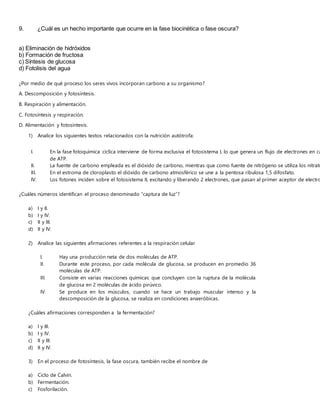 9. ¿Cuál es un hecho importante que ocurre en la fase biocinética o fase oscura?
a) Eliminación de hidróxidos
b) Formación de fructosa
c) Síntesis de glucosa
d) Fotolisis del agua
¿Por medio de qué proceso los seres vivos incorporan carbono a su organismo?
A. Descomposición y fotosíntesis.
B. Respiración y alimentación.
C. Fotosíntesis y respiración.
D. Alimentación y fotosíntesis.
1) Analice los siguientes textos relacionados con la nutrición autótrofa:
¿Cuáles números identifican el proceso denominado “captura de luz”?
a) I y II.
b) I y IV.
c) II y III.
d) II y IV.
2) Analice las siguientes afirmaciones referentes a la respiración celular
I. Hay una producción neta de dos moléculas de ATP.
II. Durante este proceso, por cada molécula de glucosa, se producen en promedio 36
moléculas de ATP.
III. Consiste en varias reacciones químicas que concluyen con la ruptura de la molécula
de glucosa en 2 moléculas de ácido pirúvico.
IV. Se produce en los músculos, cuando se hace un trabajo muscular intenso y la
descomposición de la glucosa, se realiza en condiciones anaeróbicas.
¿Cuáles afirmaciones corresponden a la fermentación?
a) I y III.
b) I y IV.
c) II y III.
d) II y IV.
3) En el proceso de fotosíntesis, la fase oscura, también recibe el nombre de
a) Ciclo de Calvin.
b) Fermentación.
c) Fosforilación.
I. En la fase fotoquímica cíclica interviene de forma exclusiva el fotosistema I, lo que genera un flujo de electrones en ca
de ATP.
II. La fuente de carbono empleada es el dióxido de carbono, mientras que como fuente de nitrógeno se utiliza los nitrato
III. En el estroma de cloroplasto el dióxido de carbono atmosférico se une a la pentosa ribulosa 1,5 difosfato.
IV. Los fotones inciden sobre el fotosistema II, excitando y liberando 2 electrones, que pasan al primer aceptor de electro
 